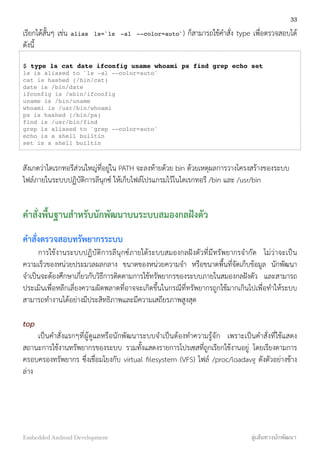 เรียกได้สั้นๆ เช่น alias ls=`ls -al --color=auto`) ก็สามารถใช้คำสั่ง type เพื่อตรวจสอบได้
ดังนี้
$ type ls cat date ifconfig uname whoami ps find grep echo set
ls is aliased to `ls -al --color=auto'
cat is hashed (/bin/cat)
date is /bin/date
ifconfig is /sbin/ifconfig
uname is /bin/uname
whoami is /usr/bin/whoami
ps is hashed (/bin/ps)
find is /usr/bin/find
grep is aliased to `grep --color=auto'
echo is a shell builtin
set is a shell builtin
สังเกตว่าไดเรกทอรีส่วนใหญ่ที่อยู่ใน PATH จะลงท้ายด้วย bin ด้วยเหตุผลการวางโครงสร้างของระบบ
ไฟล์ภายในระบบปฏิบัติการลีนุกซ์ ให้เก็บไฟล์โปรแกรมไว้ในไดเรกทอรี /bin และ /usr/bin
คำสั่งพื้นฐานสำหรับนักพัฒนาบนระบบสมองกลฝังตัว
คำสั่งตรวจสอบทรัพยากรระบบ
การใช้งานระบบปฏิบัติการลีนุกซ์ภายใต้ระบบสมองกลฝังตัวที่มีทรัพยากรจำกัด ไม่ว่าจะเป็น
ความเร็วของหน่วยประมวลผลกลาง ขนาดของหน่วยความจำ หรือขนาดพื้นที่จัดเก็บข้อมูล นักพัฒนา
จำเป็นจะต้องศึกษาเกี่ยวกับวิธีการติดตามการใช้ทรัพยากรของระบบภายในสมองกลฝังตัว และสามารถ
ประเมินเพื่อหลีกเลี่ยงความผิดพลาดที่อาจจะเกิดขึ้นในกรณีที่ทรัพยากรถูกใช้มากเกินไปเพื่อทำให้ระบบ
สามารถทำงานได้อย่างมีประสิทธิภาพและมีความเสถียรภาพสูงสุด
top
เป็นคำสั่งแรกๆที่ผู้ดูแลหรือนักพัฒนาระบบจำเป็นต้องทำความรู้จัก เพราะเป็นคำสั่งที่ใช้แสดง
สถานะการใช้งานทรัพยากรของระบบ รวมทั้งแสดงรายการโปรเซสที่ถูกเรียกใช้งานอยู่ โดยเรียงตามการ
ครอบครองทรัพยากร ซึ่งเชื่อมโยงกับ virtual ﬁlesystem (VFS) ไฟล์ /proc/loadavg ดังตัวอย่างข้าง
ล่าง
33
Embedded Android Development สู่เส้นทางนักพัฒนา
 
