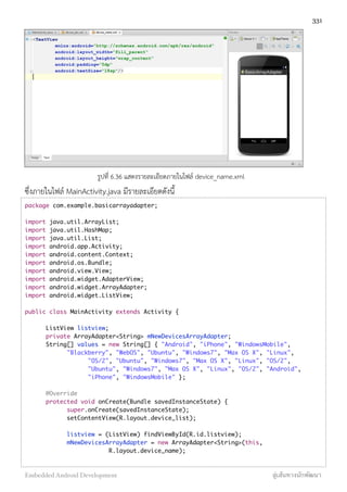 รูปที่ 6.36 แสดงรายละเอียดภายในไฟล์ device_name.xml
ซึ่งภายในไฟล์ MainActivity.java มีรายละเอียดดังนี้
package com.example.basicarrayadapter;
import java.util.ArrayList;
import java.util.HashMap;
import java.util.List;
import android.app.Activity;
import android.content.Context;
import android.os.Bundle;
import android.view.View;
import android.widget.AdapterView;
import android.widget.ArrayAdapter;
import android.widget.ListView;
public class MainActivity extends Activity {
	 ListView listview;
	 private ArrayAdapter<String> mNewDevicesArrayAdapter;
	 String[] values = new String[] { "Android", "iPhone", "WindowsMobile",
	 	 "Blackberry", "WebOS", "Ubuntu", "Windows7", "Max OS X", "Linux",
	 	 	 "OS/2", "Ubuntu", "Windows7", "Max OS X", "Linux", "OS/2",
	 	 	 "Ubuntu", "Windows7", "Max OS X", "Linux", "OS/2", "Android",
	 	 	 "iPhone", "WindowsMobile" };
	 @Override
	 protected void onCreate(Bundle savedInstanceState) {
	 	 super.onCreate(savedInstanceState);
	 	 setContentView(R.layout.device_list);
	 	 listview = (ListView) findViewById(R.id.listview);
	 	 mNewDevicesArrayAdapter = new ArrayAdapter<String>(this,
	 	 	 	 R.layout.device_name);
331
Embedded Android Development สู่เส้นทางนักพัฒนา
 