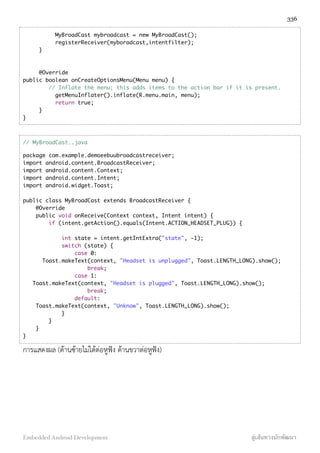 MyBroadCast mybroadcast = new MyBroadCast();
registerReceiver(myboradcast,intentfilter);
}
@Override
public boolean onCreateOptionsMenu(Menu menu) {
// Inflate the menu; this adds items to the action bar if it is present.
getMenuInflater().inflate(R.menu.main, menu);
return true;
}
}
// MyBroadCast..java
package com.example.demoeebuubroadcastreceiver;
import android.content.BroadcastReceiver;
import android.content.Context;
import android.content.Intent;
import android.widget.Toast;
public class MyBroadCast extends BroadcastReceiver {
@Override
public void onReceive(Context context, Intent intent) {
if (intent.getAction().equals(Intent.ACTION_HEADSET_PLUG)) {
int state = intent.getIntExtra("state", -1);
switch (state) {
case 0:
Toast.makeText(context, "Headset is unplugged", Toast.LENGTH_LONG).show();
break;
case 1:
Toast.makeText(context, "Headset is plugged", Toast.LENGTH_LONG).show();
break;
default:
Toast.makeText(context, "Unknow", Toast.LENGTH_LONG).show();
}
}
}
}
การแสดงผล (ด้านซ้ายไม่ได้ต่อหูฟัง ด้านขวาต่อหูฟัง)
336
Embedded Android Development สู่เส้นทางนักพัฒนา
 