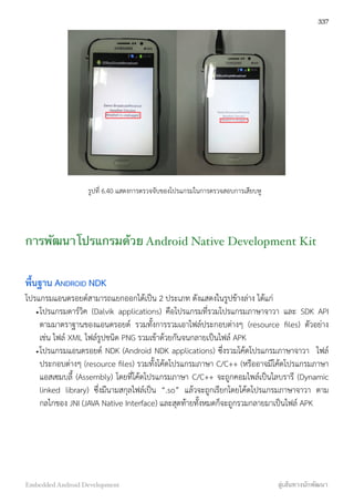 รูปที่ 6.40 แสดงการตรวจจับของโปรแกรมในการตรวจสอบการเสียบหู
การพัฒนาโปรแกรมด้วย Android Native Development Kit
พื้นฐาน ANDROID NDK
โปรแกรมแอนดรอยด์สามารถแยกออกได้เป็น 2 ประเภท ดังแสดงในรูปข้างล่าง ได้แก่
•โปรแกรมดาร์วิค (Dalvik applications) คือโปรแกรมที่รวมโปรแกรมภาษาจาวา และ SDK API
ตามมาตราฐานของแอนดรอยด์ รวมทั้งการรวมเอาไฟล์ประกอบต่างๆ (resource ﬁles) ตัวอย่าง
เช่น ไฟล์ XML ไฟล์รูปชนิด PNG รวมเข้าด้วยกันจนกลายเป็นไฟล์ APK
•โปรแกรมแอนดรอยด์ NDK (Android NDK applications) ซึ่งรวมโค้ดโปรแกรมภาษาจาวา ไฟล์
ประกอบต่างๆ (resource ﬁles) รวมทั้งโค้ดโปรแกรมภาษา C/C++ (หรืออาจมีโค้ดโปรแกรมภาษา
แอสเซมบลี้ (Assembly) โดยที่โค้ดโปรแกรมภาษา C/C++ จะถูกคอมไพล์เป็นไลบรารี (Dynamic
linked library) ซึ่งมีนามสกุลไฟล์เป็น “.so” แล้วจะถูกเรียกโดยโค้ดโปรแกรมภาษาจาวา ตาม
กลไกของ JNI (JAVA Native Interface) และสุดท้ายทั้งหมดก็จะถูกรวมกลายมาเป็นไฟล์ APK
337
Embedded Android Development สู่เส้นทางนักพัฒนา
 