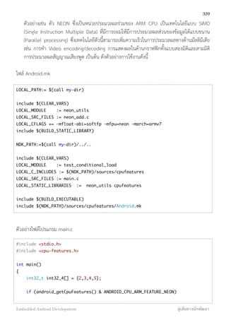 ตัวอย่างเช่น ตัว NEON ซึ่งเป็นหน่วยประมวลผลร่วมของ ARM CPU เป็นเทคโนโลยีแบบ SIMD
(Single Instruction Multiple Data) ที่มีการยอมให้มีการประมวลผลส่วนของข้อมูลได้แบบขนาน
(Parallel processing) ซึ่งเทคโนโลยีตัวนี้สามารถเพิ่มความเร็วในการประมวลผลทางด้านมัลติมีเดีย
เช่น การทำ Video encoding/decoding การแสดงผลในด้านกราฟฟิกทั้งแบบสองมิติและสามมิติ
การประมวลผลสัญญาณเสียงพูด เป็นต้น ดังตัวอย่างการใช้งานดังนี้
ไฟล์ Android.mk
LOCAL_PATH:= $(call my-dir)
include $(CLEAR_VARS)
LOCAL_MODULE := neon_utils
LOCAL_SRC_FILES := neon_add.c
LOCAL_CFLAGS += -mfloat-abi=softfp -mfpu=neon -march=armv7
include $(BUILD_STATIC_LIBRARY)
NDK_PATH:=$(call my-dir)/../..
include $(CLEAR_VARS)
LOCAL_MODULE := test_conditional_load
LOCAL_C_INCLUDES := $(NDK_PATH)/sources/cpufeatures
LOCAL_SRC_FILES := main.c
LOCAL_STATIC_LIBRARIES := neon_utils cpufeatures
include $(BUILD_EXECUTABLE)
include $(NDK_PATH)/sources/cpufeatures/Android.mk
ตัวอย่างไฟล์โปรแกรม main.c
#include <stdio.h>
#include <cpu-features.h>
int main()
{
int32_t int32_4[] = {2,3,4,5};
if (android_getCpuFeatures() & ANDROID_CPU_ARM_FEATURE_NEON)
339
Embedded Android Development สู่เส้นทางนักพัฒนา
 