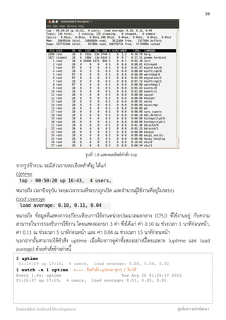 รูปที่ 1.8 แสดงผลลัพธ์คำสั่ง top
จากรูปข้างบน จะมีส่วนรายละเอียดสำคัญ ได้แก่
Uptime
หมายถึง เวลาปัจจุบัน ระยะเวลารวมที่ระบบถูกเปิด และจำนวนผู้ใช้งานที่อยู่ในระบบ
load average
หมายถึง ข้อมูลที่แสดงการเปรียบเทียบการใช้งานหน่วยประมวลผลกลาง (CPU) ที่ใช้งานอยู่ กับความ
สามารถในการรองรับการใช้งาน โดยแสดงออกมา 3 ค่า ซึ่งได้แก่ ค่า 0.10 ณ ช่วงเวลา 1 นาทีก่อนหน้า,
ค่า 0.11 ณ ช่วงเวลา 5 นาทีก่อนหน้า และ ค่า 0.04 ณ ช่วงเวลา 15 นาทีก่อนหน้า
นอกจากนั้นสามารถใช้คำสั่ง uptime เมื่อต้องการดูค่าทั้งสองอย่างนี้โดยเฉพาะ (uptime และ load
average) ด้วยคำสั่งข้างล่างนี้
$ uptime
01:24:59 up 17:18, 4 users, load average: 0.08, 0.08, 0.02
$ watch -n 1 uptime <--- รันคำสั่ง uptime ทุกๆ 1 วินาที
Every 1.0s: uptime Tue Aug 20 01:26:37 2013
01:26:37 up 17:19, 4 users, load average: 0.01, 0.05, 0.01
34
Embedded Android Development สู่เส้นทางนักพัฒนา
 
