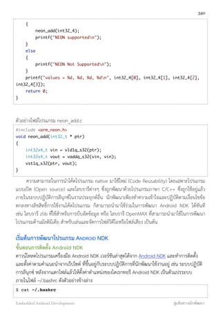 {
neon_add(int32_4);
printf("NEON supportedn");
}
else
{
printf("NEON Not Supportedn");
}
printf("values = %d, %d, %d, %dn", int32_4[0], int32_4[1], int32_4[2],
int32_4[3]);
return 0;
}
ตัวอย่างไฟล์โปรแกรม neon_add.c
#include <arm_neon.h>
void neon_add(int32_t * ptr)
{
int32x4_t vin = vld1q_s32(ptr);
int32x4_t vout = vaddq_s32(vin, vin);
vst1q_s32(ptr, vout);
}
ความสามารถในการนำโค้ดโปรแกรม native มาใช้ใหม่ (Code Reusability) โดยเฉพาะโปรแกรม
แบบเปิด (Open source) และไลบรารีต่างๆ ซึ่งถูกพัฒนาด้วยโปรแกรมภาษา C/C++ ซึ่งถูกใช้อยู่แล้ว
ภายในระบบปฏิบัติการลีนุกซ์ในงานประยุกต์อื่น นักพัฒนาเพียงทำความเข้าใจและปฏิบัติตามเงื่อนไขข้อ
ตกลงทางลิขสิทธิ์การใช้งานโค้ดโปรแกรม ก็สามารถนำมาใช้ร่วมในการพัฒนา Android NDK ได้ทันที
เช่น ไลบรารี zlib ที่ใช้สำหรับการบีบอัดข้อมูล หรือ ไลบรารี OpenMAX ที่สามารถนำมาใช้ในการพัฒนา
โปรแกรมด้านมัลติมีเดีย สำหรับเล่นและจัดการไฟล์วิดีโอหรือไฟล์เสียง เป็นต้น
เริ่มต้นการพัฒนาโปรแกรม ANDROID NDK
ขั้นตอนการติดตั้ง Android NDK
ดาวน์โหลดโปรแกรมเครื่องมือ Android NDK เวอร์ชันล่าสุดได้จาก Android NDK และทำการติดตั้ง
และตั้งค่าตามคำแนะนำจากเว๊ปไซต์ ที่ขึ้นอยู่กับระบบปฏิบัติการที่นักพัฒนาใช้งานอยู่ เช่น ระบบปฏิบัติ
การลีนุกซ์ หลังจากแตกไฟล์แล้วให้ตั้งค่าตำแหน่งของไดเรกทอรี Android NDK เป็นตัวแปรระบบ
ภายในไฟล์ ~/.bashrc ดังตัวอย่างข้างล่าง
$ cat ~/.bashrc
340
Embedded Android Development สู่เส้นทางนักพัฒนา
 