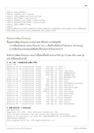 ...
export USE_CCACHE=0
export CCACHE_DIR=~/ccache
export JAVA_HOME=/usr/lib/jvm/jdk
export ANT_HOME=~/android/ant
export ANDROID_SDK_HOME=~/android/sdk
export ANDROID_NDK_HOME=~/android/ndk
export AOSP_HOME=~/aosp
export
PATH=$HOME/bin:$JAVA_HOME/bin:$ANT_HOME/bin:$ANDROID_SDK_HOME/tools:$ANDROID_
SDK_HOME/platform-tools:$ANDROID_NDK_HOME:$PATH
ขั้นตอนการพัฒนาโปรแกรม
ขั้นตอนการพัฒนาโปรแกรม Android NDK มีด้วยกัน 2 ส่วนใหญ่ๆคือ
1.การเขียนโปรแกรม native ด้วยภาษา C/C++ เพื่อสร้างเป็นไลบรารี (Dynamic link library)
2.การเขียนโปรแกรมประยุกต์เพื่อเรียกใช้งานไลบรารี ด้วยภาษาจาวา
ตัวอย่างการพัฒนาโปรแกรม native ในขั้นตอนนี้จะใช้ Android NDK รุ่น r7b และ GNU make รุ่น
3.81 ดังขั้นตอนข้างล่างนี้
$ ls -al ~/android-ndk-r7b/
total 320
drwxr-xr-x@ 19 sriborrirux staff 646 Mar 17 2012 .
drwxr-xr-x+ 94 sriborrirux staff 3196 Oct 6 02:12 ..
-rw-r--r--@ 1 sriborrirux staff 6148 Mar 17 2012 .DS_Store
-rw-r-----@ 1 sriborrirux staff 1306 Dec 19 2011 GNUmakefile
-rw-r-----@ 1 sriborrirux staff 1360 Dec 19 2011 README.TXT
-rw-r--r--@ 1 sriborrirux staff 4 Jan 25 2012 RELEASE.TXT
drwxr-xr-x@ 6 sriborrirux staff 204 Jan 25 2012 build
drwxr-xr-x@ 29 sriborrirux staff 986 Jan 25 2012 docs
-rw-r-----@ 1 sriborrirux staff 201 Dec 19 2011 documentation.html
-rwxr-x---@ 1 sriborrirux staff 2985 Dec 19 2011 ndk-build
-rw-r-----@ 1 sriborrirux staff 279 Dec 19 2011 ndk-build.cmd
-rwxr-x---@ 1 sriborrirux staff 21832 Dec 19 2011 ndk-gdb
-rwxr-xr-x@ 1 sriborrirux staff 103928 Jan 25 2012 ndk-stack
drwxr-x---@ 8 sriborrirux staff 272 Jan 25 2012 platforms
drwxr-xr-x@ 3 sriborrirux staff 102 Jan 25 2012 prebuilt
drwxr-x---@ 17 sriborrirux staff 578 Oct 6 02:09 samples
drwxr-xr-x@ 5 sriborrirux staff 170 Dec 18 2010 sources
drwxr-xr-x@ 10 sriborrirux staff 340 Jan 25 2012 tests
drwxr-xr-x@ 4 sriborrirux staff 136 Jan 25 2012 toolchains
$ ndk-build --version
GNU Make 3.81
Copyright (C) 2006 Free Software Foundation, Inc.
This is free software; see the source for copying conditions.
There is NO warranty; not even for MERCHANTABILITY or FITNESS FOR A
PARTICULAR PURPOSE.
This program built for i386-apple-darwin11.3.0
341
Embedded Android Development สู่เส้นทางนักพัฒนา
 