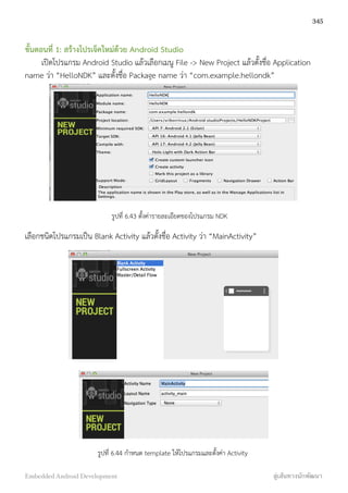 ขั้นตอนที่ 1: สร้างโปรเจ็คใหม่ด้วย Android Studio
เปิดโปรแกรม Android Studio แล้วเลือกเมนู File -> New Project แล้วตั้งชื่อ Application
name ว่า “HelloNDK” และตั้งชื่อ Package name ว่า “com.example.hellondk”
รูปที่ 6.43 ตั้งค่ารายละเอียดของโปรแกรม NDK
เลือกชนิดโปรแกรมเป็น Blank Activity แล้วตั้งชื่อ Activity ว่า “MainActivity”
รูปที่ 6.44 กำหนด template ให้โปรแกรมและตั้งค่า Activity
345
Embedded Android Development สู่เส้นทางนักพัฒนา
 