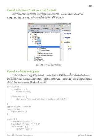 ขั้นตอนที่ 2: นำเข้าไลบรารี hello-jni มาวางไว้ในโปรเจ็ค
โดยการใช้เมาส์ลากไดเรกทอรี libs/ ที่อยู่ภายใต้ไดเรกทอรี ~/android-ndk-r7b/
samples/hello-jni/ แล้วมาวางไว้ในโปรเจ็คภายใต้ src/main
รูปที่ 6.45 การนำเข้าไดเรกทอรี libs
ขั้นตอนที่ 3: แก้ไขไฟล์ build.gradle
ภายในโปรเจ็คจะปรากฏไฟล์ชื่อว่า build.gradle ซึ่งเป็นไฟล์ที่ใช้ในการตั้งค่าเพิ่มเติมสำหรับคอม
ไพล์ ให้เพิ่ม task nativeLibsToJar, tasks.withType (Compile) และ dependencies
เข้าไปในไฟล์ build.gradle ให้เหมือนข้างล่างนี้
buildscript {
repositories {
mavenCentral()
}
dependencies {
classpath 'com.android.tools.build:gradle:0.5.+'
}
}
apply plugin: 'android'
repositories {
mavenCentral()
}
android {
compileSdkVersion 17
buildToolsVersion "17.0.0"
defaultConfig {
minSdkVersion 7
346
Embedded Android Development สู่เส้นทางนักพัฒนา
 