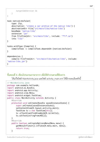 targetSdkVersion 16
}
}
task nativeLibsToJar(
type: Zip,
description: 'create a jar archive of the native libs') {
destinationDir file("src/main/libs/native-libs")
baseName 'native-libs'
extension 'jar'
from fileTree(dir: 'src/main/libs', include: '**/*.so')
into 'lib/'
}
tasks.withType (Compile) {
compileTask -> compileTask.dependsOn (nativeLibsToJar)
}
dependencies {
compile fileTree(dir: "src/main/libs/native-libs", include:
'native-libs.jar')
}
ขั้นตอนที่ 4: เขียนโปรแกรมภาษาจาวา เพื่อให้ทำงานตามที่ต้องการ
ให้แก้ไขไฟล์ MainActivity.java และไฟล์ activity_main.xml ให้มีรายละเอียดดังนี้
// MainActivity.java
package com.example.hellondk;
import android.os.Bundle;
import android.app.Activity;
import android.view.Menu;
import android.widget.TextView;
public class MainActivity extends Activity {
@Override
protected void onCreate(Bundle savedInstanceState) {
super.onCreate(savedInstanceState);
setContentView(R.layout.activity_main);
TextView tv = new TextView(this);
tv =(TextView)findViewById(R.id.hello);
tv.setText(stringFromJNI());
}
@Override
public boolean onCreateOptionsMenu(Menu menu) {
getMenuInflater().inflate(R.menu.main, menu);
return true;
}
347
Embedded Android Development สู่เส้นทางนักพัฒนา
 