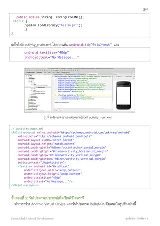 public native String stringFromJNI();
static {
System.loadLibrary("hello-jni");
}
}
แก้ไขไฟล์ activity_main.xml โดยการเพิ่ม android:id="@+id/text" และ
android:textSize="40dp"
android:text="No Message..."
รูปที่ 6.46 แสดงรายละเอียดภายในไฟล์ activity_main.xml
// activity_main.xml
<RelativeLayout xmlns:android="http://schemas.android.com/apk/res/android"
xmlns:tools="http://schemas.android.com/tools"
android:layout_width="match_parent"
android:layout_height="match_parent"
android:paddingLeft="@dimen/activity_horizontal_margin"
android:paddingRight="@dimen/activity_horizontal_margin"
android:paddingTop="@dimen/activity_vertical_margin"
android:paddingBottom="@dimen/activity_vertical_margin"
tools:context=".MainActivity">
<TextView android:id="@+id/text"
android:layout_width="wrap_content"
android:layout_height="wrap_content"
android:textSize="40dp"
android:text="No Message..."/>
</RelativeLayout>
ขั้นตอนที่ 5: รันโปรแกรมประยุกต์เพื่อเรียกใช้ไลบรารี
ทำการสร้าง Android Virtual Device และรันโปรแกรม HelloNDK ดังแสดงในรูปข้างล่างนี้
348
Embedded Android Development สู่เส้นทางนักพัฒนา
 