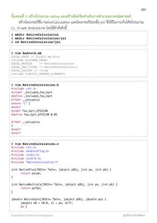 ขั้นตอนที่ 1: สร้างโปรแกรม native และสร้างฟังก์ชันสำหรับการคำนวณทางคณิตศาสตร์
สร้างไดเรกทอรีชื่อ NativeCalculation และไดเรกทอรีย่อยชื่อ jni/ ซึ่งใช้ในการเก็บโค้ดโปรแกรม
(.c, .h) และ Android.mk โดยใช้คำสั่งดังนี้
$ mkdir NativeCalculation
$ mkdir NativeCalculation/jni
$ cd NativeCalculation/jni
$ vim Android.mk
LOCAL_PATH := $(call my-dir)
include $(CLEAR_VARS)
LOCAL_MODULE := NativeCalculation
LOCAL_SRC_FILES := NativeCalculation.c
LOCAL_LDLIBS := -llog
include $(BUILD_SHARED_LIBRARY)
$ vim NativeCalculation.h
#include <jni.h>
#ifndef _Included_foo_Sqrt
#define _Included_foo_Sqrt
#ifdef __cplusplus
extern "C" {
#endif
#undef foo_Sqrt_EPSILON
#define foo_Sqrt_EPSILON 0.05
#ifdef __cplusplus
}
#endif
#endif
$ vim NativeCalculation.c
#include <jni.h>
#include <android/log.h>
#include <stdio.h>
#include <stdlib.h>
#include "NativeCalculation.h"
jint NativePlus(JNIEnv *pEnv, jobject pObj, jint pa, jint pb) {
	 return pa+pb;
}
jint NativeMultiply(JNIEnv *pEnv, jobject pObj, jint pa, jint pb) {
	 return pa*pb;
}
jdouble NativeSqrt(JNIEnv *pEnv, jobject pObj, jdouble pa) {
	 jdouble x0 = 10.0, x1 = pa, diff;
	 do {
353
Embedded Android Development สู่เส้นทางนักพัฒนา
 