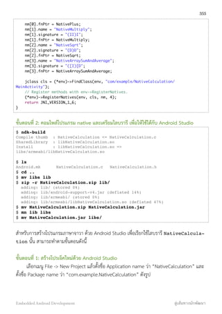 nm[0].fnPtr = NativePlus;
nm[1].name = "NativeMultiply";
nm[1].signature = "(II)I";
nm[1].fnPtr = NativeMultiply;
nm[2].name = "NativeSqrt";
nm[2].signature = "(D)D";
nm[2].fnPtr = NativeSqrt;
nm[3].name = "NativeArraySumAndAverage";
nm[3].signature = "([I)[D";
nm[3].fnPtr = NativeArraySumAndAverage;
jclass cls = (*env)->FindClass(env, "com/example/NativeCalculation/
MainActivity");
// Register methods with env->RegisterNatives.
(*env)->RegisterNatives(env, cls, nm, 4);
return JNI_VERSION_1_6;
}
ขั้นตอนที่ 2: คอมไพล์โปรแกรม native และเตรียมไลบรารี เพื่อให้ใช้ได้กับ Android Studio
$ ndk-build
Compile thumb : NativeCalculation <= NativeCalculation.c
SharedLibrary : libNativeCalculation.so
Install : libNativeCalculation.so =>
libs/armeabi/libNativeCalculation.so
$ ls
Android.mk!! NativeCalculation.c! NativeCalculation.h
$ cd ..
$ mv libs lib
$ zip -r NativeCalculation.zip lib/
adding: lib/ (stored 0%)
adding: lib/android-support-v4.jar (deflated 14%)
adding: lib/armeabi/ (stored 0%)
adding: lib/armeabi/libNativeCalculation.so (deflated 47%)
$ mv NativeCalculation.zip NativeCalculation.jar
$ mn lib libs
$ mv NativeCalculation.jar libs/
สำหรับการสร้างโปรแกรมภาษาจาวา ด้วย Android Studio เพื่อเรียกใช้ไลบรารี NativeCalcula-
tion นั้น สามารถทำตามขั้นตอนดังนี้
ขั้นตอนที่ 1: สร้างโปรเจ็คใหม่ด้วย Android Studio
เลือกเมนู File -> New Project แล้วตั้งชื่อ Application name ว่า “NativeCalculation” และ
ตั้งชื่อ Package name ว่า “com.example.NativeCalculation” ดังรูป
355
Embedded Android Development สู่เส้นทางนักพัฒนา
 