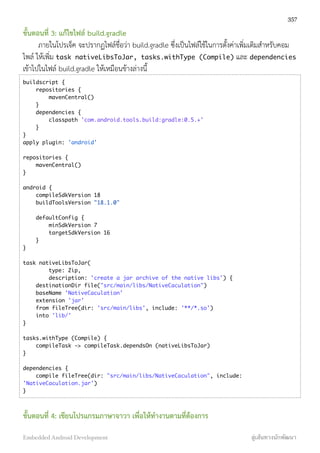 ขั้นตอนที่ 3: แก้ไขไฟล์ build.gradle
ภายในโปรเจ็ค จะปรากฏไฟล์ชื่อว่า build.gradle ซึ่งเป็นไฟล์ใช้ในการตั้งค่าเพิ่มเติมสำหรับคอม
ไพล์ ให้เพิ่ม task nativeLibsToJar, tasks.withType (Compile) และ dependencies
เข้าไปในไฟล์ build.gradle ให้เหมือนข้างล่างนี้
buildscript {
repositories {
mavenCentral()
}
dependencies {
classpath 'com.android.tools.build:gradle:0.5.+'
}
}
apply plugin: 'android'
repositories {
mavenCentral()
}
android {
compileSdkVersion 18
buildToolsVersion "18.1.0"
defaultConfig {
minSdkVersion 7
targetSdkVersion 16
}
}
task nativeLibsToJar(
type: Zip,
description: 'create a jar archive of the native libs') {
destinationDir file("src/main/libs/NativeCaculation")
baseName 'NativeCaculation'
extension 'jar'
from fileTree(dir: 'src/main/libs', include: '**/*.so')
into 'lib/'
}
tasks.withType (Compile) {
compileTask -> compileTask.dependsOn (nativeLibsToJar)
}
dependencies {
compile fileTree(dir: "src/main/libs/NativeCaculation", include:
'NativeCaculation.jar')
}
ขั้นตอนที่ 4: เขียนโปรแกรมภาษาจาวา เพื่อให้ทำงานตามที่ต้องการ
357
Embedded Android Development สู่เส้นทางนักพัฒนา
 
