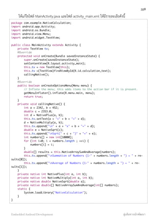 ให้แก้ไขไฟล์ MainActivity.java และไฟล์ activity_main.xml ให้มีรายละเอียดังนี้
package com.example.NativeCalculation;
import android.app.Activity;
import android.os.Bundle;
import android.view.Menu;
import android.widget.TextView;
public class MainActivity extends Activity {
private TextView tv;
@Override
protected void onCreate(Bundle savedInstanceState) {
super.onCreate(savedInstanceState);
setContentView(R.layout.activity_main);
this.tv = new TextView(this);
this.tv =(TextView)findViewById(R.id.calculation_text);
callingNative();
}
@Override
public boolean onCreateOptionsMenu(Menu menu) {
// Inflate the menu; this adds items to the action bar if it is present.
getMenuInflater().inflate(R.menu.main, menu);
return true;
}
private void callingNative() {
int a = 2342, b = 452;
double c = 2353.0;
int d = NativePlus(a, b);
this.tv.setText(a + "+" + b + "=" + d);
d = NativeMultiply(a, b);
this.tv.append("n" + a + "x" + b + "=" + d);
double e = NativeSqrt(c);
this.tv.append("nSqrt(" + c + ")" + "=" + e);
int numbers[] = new int[10000];
for (int i=0; i < numbers.length ; ++i) {
numbers[i] = i;
}
double[] results = this.NativeArraySumAndAverage(numbers);
this.tv.append("nSummation of Numbers (1-" + numbers.length + ") = " + re-
sults[0]);
this.tv.append("nAverage of Numbers (1-" + numbers.length + ") = " + re-
sults[1]);
}
private native int NativePlus(int a, int b);
private native int NativeMultiply(int a, int b);
private native double NativeSqrt(double a);
private native double[] NativeArraySumAndAverage(int[] numbers);
static {
System.loadLibrary("NativeCalculation");
}
}
358
Embedded Android Development สู่เส้นทางนักพัฒนา
 