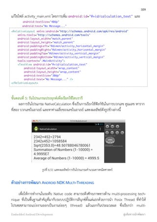 แก้ไขไฟล์ activity_main.xml โดยการเพิ่ม android:id="@+id/calculation_text" และ
android:textSize="40dp"
android:text="No Message..."
<RelativeLayout xmlns:android="http://schemas.android.com/apk/res/android"
xmlns:tools="http://schemas.android.com/tools"
android:layout_width="match_parent"
android:layout_height="match_parent"
android:paddingLeft="@dimen/activity_horizontal_margin"
android:paddingRight="@dimen/activity_horizontal_margin"
android:paddingTop="@dimen/activity_vertical_margin"
android:paddingBottom="@dimen/activity_vertical_margin"
tools:context=".MainActivity">
<TextView android:id="@+id/calculation_text"
android:layout_width="wrap_content"
android:layout_height="wrap_content"
android:textSize="30dp"
android:text="No Message..." />
</RelativeLayout>
ขั้นตอนที่ 5: รันโปรแกรมประยุกต์เพื่อเรียกใช้ไลบรารี
ผลการรันโปรแกรม NativeCalculation ซึ่งเป็นการเรียกใช้ฟังก์ชันในการบวกเลข คูณเลข หาราก
ที่สอง บวกเลขในอาเรย์ และหาค่าเฉลี่ยของเลขในอาเรย์ แสดงผลลัพธ์ดังรูปข้างล่างนี้
รูปที่ 6.51 แสดงผลลัพธ์การรันโปรแกรมคำนวณทางคณิตศาสตร์
ตัวอย่างการพัฒนา ANDROID NDK MULTI-THREADING
เพื่อให้การทำงานในระดับ Native code สามารถดึงศักยภาพทางด้าน multi-processing tech-
nique ที่เป็นพื้นฐานสำคัญที่มากับระบบปฏิบัติการลีนุกซ์ตั้งแต่แรกด้วยการนำ Posix Thread ที่ทำให้
โปรเซสสามารถแบ่งงานออกเป็นงานย่อยๆ (thread) แล้วแยกกันประมวลผล ซึ่งเรียกว่า multi-
359
Embedded Android Development สู่เส้นทางนักพัฒนา
 