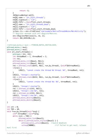 return -1;
	 }
	 JNINativeMethod nm[2];
	 nm[0].name = "jni_start_threads";
	 nm[0].signature = "()V";
	 nm[0].fnPtr = (void*)jni_start_threads;
	 nm[1].name = "jni_start_threads_dead";
	 nm[1].signature = "()V";
	 nm[1].fnPtr = (void*)jni_start_threads_dead;
	 jclass cls = env->FindClass("com/example/NativeThreadsMutex/MainActivity");
	 // Register methods with env->RegisterNatives.
	 env->RegisterNatives(cls, nm, 2);
	 return JNI_VERSION_1_6;
}
//pthread_mutex_t mux1 = PTHREAD_MUTEX_INITIALIZER;
pthread_mutex_t mux1;
pthread_mutex_t mux2;
void jni_start_threads() {
	 pthread_t th1, th2;
	 int threadNum1 = 1, threadNum2 = 2;
	 int ret;
	 pthread_mutex_init(&mux1, NULL);
	 pthread_mutex_init(&mux2, NULL);
	 ret = pthread_create(&th1, NULL, run_by_thread1, (void*)&threadNum1);
	 if(ret) {
	 	 LOGE(1, "cannot create the thread %d thread: %d", threadNum1, ret);
	 }
	 LOGI(1, "thread 1 started");
	 ret = pthread_create(&th2, NULL, run_by_thread2, (void*)&threadNum2);
	 if(ret) {
	 	 LOGE(1, "cannot create the thread %d: %d", threadNum2, ret);
	 }
	 LOGI(1, "thread 2 started");
	 ret = pthread_join(th1, NULL);
	 LOGI(1, "thread 1 end %d", ret);
	 ret = pthread_join(th2, NULL);
	 LOGI(1, "thread 2 end %d", ret);
	 pthread_mutex_destroy(&mux1);
	 pthread_mutex_destroy(&mux2);
}
int cnt = 0;
int THR = 10;
void *run_by_thread1(void *arg) {
	 int* threadNum = (int*)arg;
	 while (cnt < THR) {
	 	 pthread_mutex_lock(&mux1);
	 	 while ( pthread_mutex_trylock(&mux2) ) {
	 	 pthread_mutex_unlock(&mux1); //avoid deadlock
	 	 usleep(50000);		 	 	 //if failed to get mux2, release
mux1 first
361
Embedded Android Development สู่เส้นทางนักพัฒนา
 