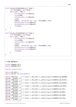 void *run_by_thread1dead(void *arg) {
	 int* threadNum = (int*)arg;
	 while (cnt < THR) {
	 	 pthread_mutex_lock(&mux1);
	 	 usleep(50);
	 	 pthread_mutex_lock(&mux2);
	 	 ++cnt;
	 	 LOGI(1, "thread %d: cnt = %d", *threadNum, cnt);
	 	 pthread_mutex_unlock(&mux2);
	 	 pthread_mutex_unlock(&mux1);
	 	 sleep(1);
	 }
}
void *run_by_thread2dead(void *arg) {
	 int* threadNum = (int*)arg;
	 while (cnt < THR) {
	 	 pthread_mutex_lock(&mux2);
	 	 usleep(50);
	 	 pthread_mutex_lock(&mux1);
	 	 ++cnt;
	 	 LOGI(1, "thread %d: cnt = %d", *threadNum, cnt);
	 	 pthread_mutex_unlock(&mux1);
	 	 pthread_mutex_unlock(&mux2);
	 	 sleep(1);
	 }
}
$ vim mylog.h
#ifndef COOKBOOK_LOG_H
#define COOKBOOK_LOG_H
#include <android/log.h>
#define LOG_LEVEL 4
#define LOG_TAG "NativeThreadsMutex"
#define LOGU(level, ...) if (level <= LOG_LEVEL) {__android_log_print(ANDROID_LOG_UNKNOWN,
LOG_TAG, __VA_ARGS__);}
#define LOGD(level, ...) if (level <= LOG_LEVEL) {__android_log_print(ANDROID_LOG_DEFAULT,
LOG_TAG, __VA_ARGS__);}
#define LOGV(level, ...) if (level <= LOG_LEVEL) {__android_log_print(ANDROID_LOG_VERBOSE,
LOG_TAG, __VA_ARGS__);}
#define LOGDE(level, ...) if (level <= LOG_LEVEL) {__android_log_print(ANDROID_LOG_DEBUG,
LOG_TAG, __VA_ARGS__);}
#define LOGI(level, ...) if (level <= LOG_LEVEL) {__android_log_print(ANDROID_LOG_INFO,
LOG_TAG, __VA_ARGS__);}
#define LOGW(level, ...) if (level <= LOG_LEVEL) {__android_log_print(ANDROID_LOG_WARN,
LOG_TAG, __VA_ARGS__);}
#define LOGE(level, ...) if (level <= LOG_LEVEL) {__android_log_print(ANDROID_LOG_ERROR,
LOG_TAG, __VA_ARGS__);}
#define LOGF(level, ...) if (level <= LOG_LEVEL) {__android_log_print(ANDROID_LOG_FATAL,
LOG_TAG, __VA_ARGS__);}
363
Embedded Android Development สู่เส้นทางนักพัฒนา
 