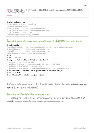 #define LOGS(level, ...) if (level <= LOG_LEVEL) {__android_log_print(ANDROID_LOG_SILENT,
LOG_TAG, __VA_ARGS__);}
#endif
$ vim Android.mk
LOCAL_PATH := $(call my-dir)
include $(CLEAR_VARS)
LOCAL_MODULE := NativeThreadsMutex
LOCAL_SRC_FILES := NativeThreadsMutex.cpp
LOCAL_LDLIBS := -llog
include $(BUILD_SHARED_LIBRARY)
ขั้นตอนที่ 2: คอมไพล์โปรแกรม native และเตรียมไลบรารี เพื่อให้ใช้ได้กับ Android Studio
$ ndk-build
Compile++ thumb : NativeThreadsMutex <= NativeThreadsMutex.cpp
SharedLibrary : libNativeThreadsMutex.so
Install : libNativeThreadsMutex.so =>
libs/armeabi/libNativeThreadsMutex.so
$ cd ..
$ mv libs lib
$ zip -r NativeThreadsMutex.zip lib/
adding: lib/ (stored 0%)
adding: lib/android-support-v4.jar (deflated 14%)
adding: lib/armeabi/ (stored 0%)
adding: lib/armeabi/libNativeThreadsMutex.so (deflated 49%)
$ mv NativeThreadsMutex.zip NativeThreadsMutex.jar
$ mv lib libs
$ mv NativeThreadsMutex.jar libs/
สำหรับการสร้างโปรแกรมภาษาจาวา ด้วย Android Studio เพื่อเรียกใช้ไลบรารี NativeThreads-
Mutex นั้น สามารถทำตามขั้นตอนดังนี้
ขั้นตอนที่ 1: สร้างโปรเจ็คใหม่ด้วย Android Studio
เลือกเมนู File -> New Project แล้วตั้งชื่อ Application name ว่า “NativeThreadsMutex”
และตั้งชื่อ Package name ว่า “com.example.NativeThreadsMutex”
364
Embedded Android Development สู่เส้นทางนักพัฒนา
 