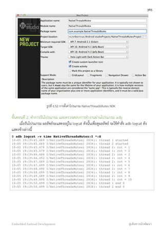 รูปที่ 6.52 การตั้งค่าโปรแกรม NativeThreadsMutex NDK
ขั้นตอนที่ 2: ทำการรันโปรแกรม และตรวจสอบการทำงานผ่านโปรแกรม adb
เมื่อรันโปรแกรม ผลลัพธ์จะแสดงอยู่ใน logcat ดังนั้นเพื่อดูผลลัพธ์ จะใช้คำสั่ง adb logcat ดัง
แสดงข้างล่างนี้
$ adb logcat -v time NativeThreadsMutex:I *:S
10-05 19:19:45.469 I/NativeThreadsMutex( 2836): thread 1 started
10-05 19:19:45.469 I/NativeThreadsMutex( 2836): thread 2 started
10-05 19:19:45.479 I/NativeThreadsMutex( 2836): thread 2: cnt = 1
10-05 19:19:45.479 I/NativeThreadsMutex( 2836): thread 1: cnt = 2
10-05 19:19:46.488 I/NativeThreadsMutex( 2836): thread 2: cnt = 3
10-05 19:19:46.492 I/NativeThreadsMutex( 2836): thread 1: cnt = 4
10-05 19:19:47.489 I/NativeThreadsMutex( 2836): thread 2: cnt = 5
10-05 19:19:47.499 I/NativeThreadsMutex( 2836): thread 1: cnt = 6
10-05 19:19:48.490 I/NativeThreadsMutex( 2836): thread 2: cnt = 7
10-05 19:19:48.499 I/NativeThreadsMutex( 2836): thread 1: cnt = 8
10-05 19:19:49.489 I/NativeThreadsMutex( 2836): thread 2: cnt = 9
10-05 19:19:49.499 I/NativeThreadsMutex( 2836): thread 1: cnt = 10
10-05 19:19:50.499 I/NativeThreadsMutex( 2836): thread 1 end 0
10-05 19:19:50.499 I/NativeThreadsMutex( 2836): thread 2 end 0
365
Embedded Android Development สู่เส้นทางนักพัฒนา
 