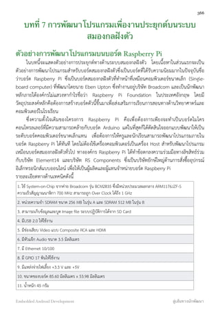 บทที่ 7 การพัฒนาโปรแกรมเพื่องานประยุกต์บนระบบ
สมองกลฝังตัว
ตัวอย่างการพัฒนาโปรแกรมบนบอร์ด Raspberry Pi
ในบทนี้จะแสดงตัวอย่างการประยุกต์ทางด้านระบบสมองกลฝังตัว โดยเนื้อหาในส่วนแรกจะเป็น
ตัวอย่างการพัฒนาโปรแกรมสำหรับบอร์ดสมองกลฝังตัวซึ่งเป็นบอร์ดที่ได้รับความนิยมมากในปัจจุบันชื่อ
ว่าบอร์ด Raspberry Pi ซึ่งเป็นบอร์ดสมองกลฝังตัวที่ทำหน้าที่เหมือนคอมพิวเตอร์ขนาดเล็ก (Single-
board computer) ที่พัฒนาโดยนาย Eben Upton ซึ่งทำงานอยู่บริษัท Broadcom และเป็นนักพัฒนา
หลักภายใต้องค์กรไม่แสวงหากำไรชื่อว่า Raspberry Pi Foundation ในประเทศอังกฤษ โดยมี
วัตถุประสงค์หลักคือต้องการสร้างบอร์ดตัวนี้ขึ้นมาเพื่อส่งเสริมการเรียนการสอนทางด้านวิทยาศาตร์และ
คอมพิวเตอร์ในโรงเรียน
ซึ่งความตั้งใจเดิมของโครงการ Raspberry Pi คือเพื่อต้องการเพียงจะทำเป็นบอร์ดไมโคร
คอนโทรลเลอร์ที่มีความสามารถคล้ายกับบอร์ด Arduino แต่ในที่สุดก็ได้ตัดสินใจออกแบบพัฒนาให้เป็น
ระดับบอร์ดคอมพิวเตอร์ขนาดเล็กแทน เพื่อต้องการให้ครูและนักเรียนสามารถพัฒนาโปรแกรมภายใน
บอร์ด Raspberry Pi ได้ทันที โดยไม่ต้องใช้เครื่องคอมพิวเตอร์เป็นเครื่อง Host สำหรับพัฒนาโปรแกรม
เหมือนบอร์ดสมองกลฝังตัวทั่วไป ทางองค์กร Raspberry Pi ได้ทำข้อตกลงความร่วมมือทางลิขสิทธ์ร่วม
กับบริษัท Element14 และบริษัท RS Components ซึ่งเป็นบริษัทยักษ์ใหญ่ด้านการสั่งซื้ออุปกรณ์
อิเล็กทรอนิกส์แบบออนไลน์ เพื่อให้เป็นผู้ผลิตและผู้แทนจำหน่ายบอร์ด Raspberry Pi
รายละเอียดทางด้านเทคนิคดังนี้
1. ใช้ System-on-Chip จากค่าย Broadcom รุ่น BCM2835 ซึ่งมีหน่วยประมวลผลกลาง ARM1176JZF-S
ความเร็วสัญญาณนาฬิกา 700 MHz สามารถถูก Over Clock ได้ถึง 1 GHz
2. หน่วยความจำ SDRAM ขนาด 256 MB ในรุ่น A และ SDRAM 512 MB ในรุ่น B
3. สามารถเก็บข้อมูลและบูต Image ﬁle ระบบปฏิบัติการได้จาก SD Card
4. มีUSB 2.0 ให้ใช้งาน
5. มีช่องเสียบ Video แบบ Composite RCA และ HDMI
6. มีหัวแจ๊ก Audio ขนาด 3.5 มิลลิเมตร
7. มี Ethernet 10/100
8. มี GPIO 17 พินให้ใช้งาน
9. มีแหล่งจ่ายไฟเลี้ยง +3.3 V และ +5V
10. ขนาดของบอร์ด 85.60 มิลลิเมตร x 53.98 มิลลิเมตร
11. น้ำหนัก 45 กรัม
366
Embedded Android Development สู่เส้นทางนักพัฒนา
 