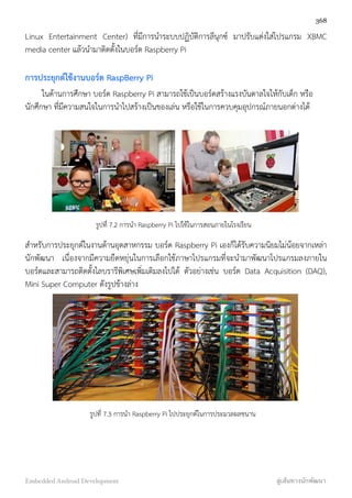 Linux Entertainment Center) ที่มีการนำระบบปฏิบัติการลีนุกซ์ มาปรับแต่งใส่โปรแกรม XBMC
media center แล้วนำมาติดตั้งในบอร์ด Raspberry Pi
การประยุกต์ใช้งานบอร์ด RaspBerry Pi
ในด้านการศึกษา บอร์ด Raspberry Pi สามารถใช้เป็นบอร์ดสร้างแรงบันดาลใจให้กับเด็ก หรือ
นักศึกษา ที่มีความสนใจในการนำไปสร้างเป็นของเล่น หรือใช้ในการควบคุมอุปกรณ์ภายนอกต่างได้
รูปที่ 7.2 การนำ Raspberry Pi ไปใช้ในการสอนภายในโรงเรียน
สำหรับการประยุกต์ในงานด้านอุตสาหกรรม บอร์ด Raspberry Pi เองก็ได้รับความนิยมไม่น้อยจากเหล่า
นักพัฒนา เนื่องจากมีความยืดหยุ่นในการเลือกใช้ภาษาโปรแกรมที่จะนำมาพัฒนาโปรแกรมลงภายใน
บอร์ดและสามารถติดตั้งไลบรารีพิเศษเพิ่มเติมลงไปได้ ตัวอย่างเช่น บอร์ด Data Acquisition (DAQ),
Mini Super Computer ดังรูปข้างล่าง
รูปที่ 7.3 การนำ Raspberry Pi ไปประยุกต์ในการประมวลผลขนาน
368
Embedded Android Development สู่เส้นทางนักพัฒนา
 