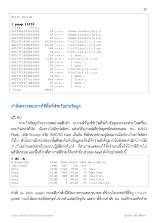 Hello World!
$ pmap 11958
11958: ./hello
0000000000400000 4K r-x-- /home/student/hello
0000000000600000 4K r---- /home/student/hello
0000000000601000 4K rw--- /home/student/hello
00007f34087ca000 1512K r-x-- /lib/libc-2.11.1.so
00007f3408944000 2044K ----- /lib/libc-2.11.1.so
00007f3408b43000 16K r---- /lib/libc-2.11.1.so
00007f3408b47000 4K rw--- /lib/libc-2.11.1.so
00007f3408b48000 20K rw--- [ anon ]
00007f3408b4d000 128K r-x-- /lib/ld-2.11.1.so
00007f3408d52000 12K rw--- [ anon ]
00007f3408d69000 12K rw--- [ anon ]
00007f3408d6c000 4K r---- /lib/ld-2.11.1.so
00007f3408d6d000 4K rw--- /lib/ld-2.11.1.so
00007f3408d6e000 4K rw--- [ anon ]
00007fff77ad1000 84K rw--- [ stack ]
00007fff77bff000 4K r-x-- [ anon ]
ffffffffff600000 4K r-x-- [ anon ]
total 3864K
คำสั่งตรวจสอบการใช้พื้นที่สำหรับเก็บข้อมูล
df, du
การเก็บข้อมูลในระบบสมองกลฝังตัว อุปกรณ์ที่ถูกใช้เป็นตัวเก็บข้อมูลจะแตกต่างกับเครื่อง
คอมพิวเตอร์ทั่วไป เนื่องจากไม่มีฮาร์ดดิสก์ แต่จะใช้อุปกรณ์เก็บข้อมูลชนิดแฟลชแทน เช่น NAND
Flash, USB Storage หรือ MMC/SD Card เป็นต้น ซึ่งมีขนาดความจุน้อยมากเมื่อเทียบกับฮาร์ดดิสก์
ทั่วไป ดังนั้นการเฝ้าตรวจสอบพื้นที่ของตัวเก็บข้อมูลจะต้องให้ความสำคัญมากเป็นพิเศษ คำสั่งที่มีการใช้
งานกันอย่างแพร่หลายในระบบปฏิบัติการลีนุกซ์ ที่สามารถแสดงผลได้ทั้งจำนวนพื้นที่ที่มีการใช้งานไป
แล้วในระบบ และพื้นที่ว่างที่สามารถใช้งาน ได้แก่คำสั่ง df (disk free) ดังตัวอย่างต่อไปนี้
$ df -h
Filesystem Size Used Avail Use% Mounted on
/dev/sda1 99G 62G 37G 63% /
none 997M 276K 997M 1% /dev
none 1001M 92K 1001M 1% /dev/shm
none 1001M 88K 1001M 1% /var/run
none 1001M 0 1001M 0% /var/lock
none 1001M 0 1001M 0% /lib/init/rw
คำสั่ง du (disk usage) หมายถึงคำสั่งที่ใช้ในการตรวจสอบขนาดการใช้งานไดเรกทอรีที่ชี้อยู่ (mount
point) รวมถึงไดเรกทอรีย่อยๆลงไปจากตำแหน่งปัจจุบัน และการใช้งานคำสั่ง du จะมีลักษณะที่คล้าย
37
Embedded Android Development สู่เส้นทางนักพัฒนา
 