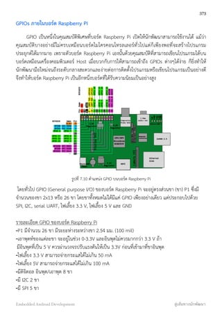 GPIOs ภายในบอร์ด Raspberry PI
GPIO เป็นหนึ่งในคุณสมบัติพิเศษที่บอร์ด Raspberry Pi เปิดให้นักพัฒนาสามารถใช้งานได้ แม้ว่า
คุณสมบัติบางอย่างมีไม่ครบเหมือนบอร์ดไมโครคอนโทรลเลอร์ทั่วไปแต่ก็เพียงพอที่จะสร้างโปรแกรม
ประยุกต์ได้มากมาย เพราะตัวบอร์ด Raspberry Pi เองนั้นด้วยคุณสมบัติที่สามารถเขียนโปรแกรมได้บน
บอร์ดเหมือนเครื่องคอมพิวเตอร์ Host เมื่อบวกกับการให้สามารถเข้าถึง GPIOs ต่างๆได้ง่าย ก็ยิ่งทำให้
นักพัฒนามือใหม่จนถึงระดับกลางสะดวกและง่ายต่อการติดตั้งโปรแกรมหรือเขียนโปรแกรมเป็นอย่างดี
จึงทำให้บอร์ด Raspberry Pi เป็นอีกหนึ่งบอร์ดที่ได้รับความนิยมเป็นอย่างสูง
รูปที่ 7.10 ตำแหน่ง GPIO บนบอร์ด Raspberry Pi
โดยทั่วไป GPIO (General purpose I/O) ของบอร์ด Raspberry Pi จะอยู่ตรงส่วนขา (ขา) P1 ซึ่งมี
จำนวนของขา 2x13 หรือ 26 ขา โดยขาทั้งหมดไม่ได้มีแค่ GPIO เพียงอย่างเดียว แต่ประกอบไปด้วย
SPI, I2C, serial UART, ไฟเลี้ยง 3.3 V, ไฟเลี้ยง 5 V และ GND
รายละเอียด GPIO ของบอร์ด Raspberry Pi
-P1 มีจำนวน 26 ขา มีระยะห่างระหว่างขา 2.54 มม. (100 mil)
-เอาพุตท์ของแต่ละขา จะอยู่ในช่วง 0-3.3V และอินพุตไม่ควรมากกว่า 3.3 V ถ้า
มีอินพุตที่เป็น 5 V ควรผ่านวงจรปรับแรงดันให้เป็น 3.3V ก่อนที่เข้ามาที่ขาอินพุต
-ไฟเลี้ยง 3.3 V สามารถจ่ายกระแสได้ไม่เกิน 50 mA
-ไฟเลี้ยง 5V สามารถจ่ายกระแสได้ไม่เกิน 100 mA
-มีดิจิตอล อินพุต/เอาพุต 8 ขา
-มี I2C 2 ขา
-มี SPI 5 ขา
373
Embedded Android Development สู่เส้นทางนักพัฒนา
 
