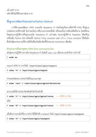 -มี UART 2 ขา
-มีขาที่ยังไม่ใช้อีกอย่างน้อย 6 ขา
พื้นฐานการพัฒนาโปรแกรมภาษาPython (Python)
การใช้งานและพัฒนา GPIO บนบอร์ด Raspberry Pi ส่วนใหญ่เป็นการสั่งค่าให้ GPIO ที่อยู่บน
บอร์ดสามารถใช้งานได้ ไม่ว่าจะเป็นการสั่งงานจากเทอร์มินัล หรือจะเป็นการเขียนโค้ดสั่งงาน โดยที่ส่วน
ใหญ่ระบบปฏิบัติการที่อยู่บนบอร์ด Raspberry Pi อย่างเช่น ระบบปฏิบัติการ Raspbian ได้เตรียม
เครื่องมือ Python IDE พร้อมทั้ง Python Cross complier และ C/C++ Cross complier ไว้ให้แล้ว
ซึ่งนักพัฒนาสามารถใช้งานได้ทันทีโดยไม่ต้องติดตั้งโปรแกรม toolchains เพิ่มเติม
ตัวอย่างการสั่งเอาพุตขา GPIO ผ่าน command line
เข้าสู่ระบบปฏิบัติการภายใน Raspberry Pi ในสิทธิ์ super user เพื่อสามารถเข้าถึงขา GPIO ได้
$ sudo su
export GPIO ขา จากไฟล์ /sys/class/gpio/export
# echo “4” > /sys/class/gpio/export
กำหนดชนิดของ GPIO4 ให้เป็นแบบเอาพุท
# echo “out” > /sys/class/gpio/gpio4/direction
สามารถสั่งให้ GPIO4 ติดหรือดับได้ ด้วยคำสั่ง
# echo “1” > /sys/class/gpio/gpio4/value <--- (สั่งให้ LED ติด)
หรือ
# echo “0” > /sys/class/gpio/gpio4/value <--- (สั่งให้ LED ดับ)
เมื่อต้องการยกเลิกใช้งาน GPIO ให้ใช้คำสั่ง unexport ไฟล์ /sys/class/gpio/unexport
# echo “4” > /sys/class/gpio/unexport
374
Embedded Android Development สู่เส้นทางนักพัฒนา
 
