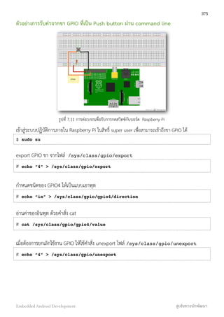 ตัวอย่างการรับค่าจากขา GPIO ที่เป็น Push button ผ่าน command line
รูปที่ 7.11 การต่อวงจรเพื่อรับการกดสวิทซ์กับบอร์ด Raspberry Pi
เข้าสู่ระบบปฏิบัติการภายใน Raspberry Pi ในสิทธิ์ super user เพื่อสามารถเข้าถึงขา GPIO ได้
$ sudo su
export GPIO ขา จากไฟล์ /sys/class/gpio/export
# echo “4” > /sys/class/gpio/export
กำหนดชนิดของ GPIO4 ให้เป็นแบบเอาพุท
# echo “in” > /sys/class/gpio/gpio4/direction
อ่านค่าของอินพุท ด้วยคำสั่ง cat
# cat /sys/class/gpio/gpio4/value
เมื่อต้องการยกเลิกใช้งาน GPIO ให้ใช้คำสั่ง unexport ไฟล์ /sys/class/gpio/unexport
# echo “4” > /sys/class/gpio/unexport
375
Embedded Android Development สู่เส้นทางนักพัฒนา
 