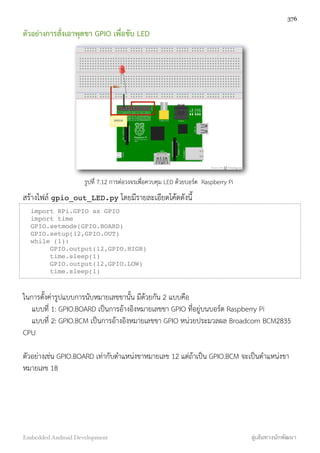 ตัวอย่างการสั่งเอาพุตขา GPIO เพื่อขับ LED
รูปที่ 7.12 การต่อวงจรเพื่อควบคุม LED ด้วยบอร์ด Raspberry Pi
สร้างไฟล์ gpio_out_LED.py โดยมีรายละเอียดโค้ดดังนี้
import RPi.GPIO as GPIO
import time
GPIO.setmode(GPIO.BOARD)
GPIO.setup(12,GPIO.OUT)
while (1):
GPIO.output(12,GPIO.HIGH)
time.sleep(1)
GPIO.output(12,GPIO.LOW)
time.sleep(1)
ในการตั้งค่ารูปแบบการนับหมายเลขขานั้น มีด้วยกัน 2 แบบคือ
แบบที่ 1: GPIO.BOARD เป็นการอ้างอิงหมายเลขขา GPIO ที่อยู่บนบอร์ด Raspberry Pi
แบบที่ 2: GPIO.BCM เป็นการอ้างอิงหมายเลขขา GPIO หน่วยประมวลผล Broadcom BCM2835
CPU
ตัวอย่างเช่น GPIO.BOARD เท่ากับตำแหน่งขาหมายเลข 12 แต่ถ้าเป็น GPIO.BCM จะเป็นตำแหน่งขา
หมายเลข 18
376
Embedded Android Development สู่เส้นทางนักพัฒนา
 