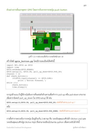 ตัวอย่างการสั่งเอาพุตขา GPIO โดยการรับจากการกดปุ่ม push button
รูปที่ 7.13 การต่อวงจรเพื่อรับการกดสวิทซ์ผ่านขา 18
สร้างไฟล์ gpio_button.py โดยมีรายละเอียดโค้ดดังนี้
import RPi.GPIO as GPIO
import time
GPIO.setmode(GPIO.BOARD)
GPIO.setup(12, GPIO.IN, pull_up_down=GPIO.PUD_UP)
channel = 12
def check_button():
if(GPIO.input(channel) == GPIO.LOW):
print ('Button Pressed.')
while (1):
check_button()
time.sleep(1)
จากรูปด้านบน ถ้าผู้ใช้งานไม่ต้องการที่จะต่อตัวต้านทานเพื่อทำการ pull-up หรือ pull-down สามารถ
เพิ่มพารามิเตอร์ pull_up_down ใน GPIO.setup ได้ เช่น
GPIO.setup(12,GPIO.IN, pull_up_down=GPIO.PUD_UP) (ต่อตัวต้านทาน pull-up )
หรือ
GPIO.setup(12,GPIO.IN, pull_up_down=GPIO.PUD_DOWN) (ต่อตัวต้านทาน pull-down )
การตั้งค่าการตรวจจับการกดปุ่ม มีอยู่ด้วยกัน 2 สถานะ คือ วงจรอินพุตแบบศักย์ต่ำ (Active Low) และ
วงจรอินพุตแบบศักย์สูง (Active High) ซึ่งสามารถเขียนโปรแกรม python เพื่อตรวจจับได้ ดังนี้
377
Embedded Android Development สู่เส้นทางนักพัฒนา
 