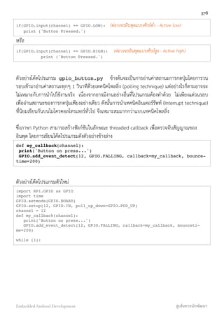 if(GPIO.input(channel) == GPIO.LOW): (ต่อวงจรอินพุตแบบศักย์ต่ำ - Active low)
print ('Button Pressed.')
หรือ
if(GPIO.input(channel) == GPIO.HIGH): (ต่อวงจรอินพุตแบบศักย์สูง - Active high)
print ('Button Pressed.')
ตัวอย่างโค้ดโปรแกรม gpio_button.py ข้างต้นจะเป็นการอ่านค่าสถานะการกดปุ่มโดยการวน
รอบเข้ามาอ่านค่าสถานะทุกๆ 1 วินาทีด้วยเทคนิคโพลลิ่ง (polling technique) แต่อย่างไรก็ตามอาจจะ
ไม่เหมาะกับการนำไปใช้งานจริง เนื่องจากอาจมีงานอย่างอื่นที่โปรแกรมต้องทำด้วย ไม่เพียงแต่วนรอบ
เพื่ออ่านสถานะของการกดปุ่มเพียงอย่างเดียว ดังนั้นการนำเทคนิคอินเตอร์รัพท์ (Interrupt technique)
ที่นิยมเขียนกันบนไมโครคอลโทรเลอร์ทั่วไป จึงเหมาะสมมากกว่าแบบเทคนิคโพลลิ่ง
ซึ่งภาษา Python สามารถสร้างฟังก์ชันในลักษณะ threaded callback เพื่อตรวจจับสัญญาณของ
อินพุต โดยการเขียนโค้ดโปรแกรมดังตัวอย่างข้างล่าง
def my_callback(channel):
print('Button on press...')
GPIO.add_event_detect(12, GPIO.FALLING, callback=my_callback, bounce-
time=200)
ตัวอย่างโค้ดโปรแกรมตัวใหม่
import RPi.GPIO as GPIO
import time
GPIO.setmode(GPIO.BOARD)
GPIO.setup(12, GPIO.IN, pull_up_down=GPIO.PUD_UP)
channel = 12
def my_callback(channel):
print('Button on press...')
GPIO.add_event_detect(12, GPIO.FALLING, callback=my_callback, bounceti-
me=200)
while (1):
378
Embedded Android Development สู่เส้นทางนักพัฒนา
 