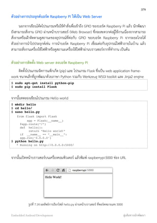 ตัวอย่างการประยุกต์บอร์ด Raspberry Pi ให้เป็น Web Server
นอกจากเขียนโค้ดโปรแกรมหรือใช้คำสั่งเพื่อเข้าถึง GPIO ของบอร์ด Raspberry Pi แล้ว นักพัฒนา
ยังสามารถสั่งงาน GPIO ผ่านหน้าบราวเซอร์ (Web Browser) ซึ่งจะสะดวกต่อผู้ใช้งานเนื่องจากสามารถ
สั่งงานหรือเฝ้าติดตามดูสถานะของอุปกรณ์ที่ต่อกับ GPIO ของบอร์ด Raspberry Pi จากระยะไกลได้
ตัวอย่างการนำไปประยุกต์เช่น การนำบอร์ด Raspberry Pi เชื่อมต่อกับอุปกรณ์ไฟฟ้าภายในบ้าน แล้ว
สามารถสั่งงานเครื่องใช้ไฟฟ้าหรือดูสถานะเครื่องใช้ไฟฟ้าผ่านบราวเซอร์จากที่ทำงาน เป็นต้น
ตัวอย่างการติดตั้ง Web server ลงบอร์ด Raspberry Pi
ติดตั้งโปรแกรมจัดการแพ็กเก็ต (pip) และ โปรแกรม Flask ซึ่งเป็น web application frame-
work ขนาดเล็กที่ถูกพัฒนาด้วยภาษา Python รวมกับ Werkzeug WSGI toolkit และ Jinja2 engine
$ sudo apt-get install python-pip
$ sudo pip install Flask
จากนั้นทดลองเขียนโปรแกรม Hello world
$ mkdir hello
$ cd hello/
$ nano hello.py
from flask import Flask
app = Flask(__name__)
@app.route(“/”)
def hello():
return “Hello world!”
if __name__ == “__main__”:
app.run(‘0.0.0.0’)
$ python hello.py
* Running on http://0.0.0.0:5000/
จากนั้นเปิดหน้าบราวเซอร์บนเครื่องคอมพิวเตอร์ แล้วพิมพ์ raspberrypi:5000 ช่อง URL
รูปที่ 7.14 ผลลัพธ์การเรียกไฟล์ hello.py ผ่านหน้าบราวเซอร์ ที่พอร์ตหมายเลข 5000
379
Embedded Android Development สู่เส้นทางนักพัฒนา
 