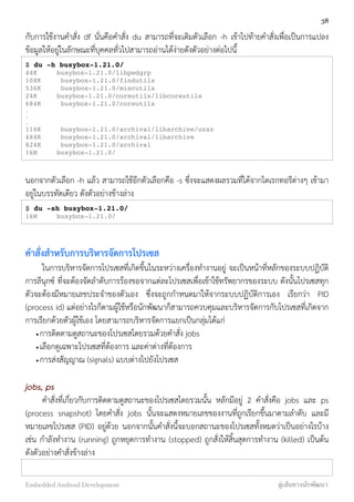 กับการใช้งานคำสั่ง df นั่นคือคำสั่ง du สามารถที่จะเติมตัวเลือก -h เข้าไปท้ายคำสั่งเพื่อเป็นการแปลง
ข้อมูลให้อยู่ในลักษณะที่บุคคลทั่วไปสามารถอ่านได้ง่ายดังตัวอย่างต่อไปนี้
$ du -h busybox-1.21.0/
44K busybox-1.21.0/libpwdgrp
108K busybox-1.21.0/findutils
536K busybox-1.21.0/miscutils
24K busybox-1.21.0/coreutils/libcoreutils
684K busybox-1.21.0/coreutils
.
.
.
116K busybox-1.21.0/archival/libarchive/unxz
484K busybox-1.21.0/archival/libarchive
824K busybox-1.21.0/archival
16M busybox-1.21.0/
นอกจากตัวเลือก -h แล้ว สามารถใช้อีกตัวเลือกคือ -s ซึ่งจะแสดงผลรวมที่ได้จากไดเรกทอรีต่างๆ เข้ามา
อยู่ในบรรทัดเดียว ดังตัวอย่างข้างล่าง
$ du -sh busybox-1.21.0/
16M busybox-1.21.0/
คำสั่งสำหรับการบริหารจัดการโปรเซส
ในการบริหารจัดการโปรเซสที่เกิดขึ้นในระหว่างเครื่องทำงานอยู่ จะเป็นหน้าที่หลักของระบบปฏิบัติ
การลีนุกซ์ ที่จะต้องจัดลำดับการร้องขอจากแต่ละโปรเซสเพื่อเข้าใช้ทรัพยากรของระบบ ดังนั้นโปรเซสทุก
ตัวจะต้องมีหมายเลขประจำของตัวเอง ซึ่งจะถูกกำหนดมาให้จากระบบปฏิบัติการเอง เรียกว่า PID
(process id) แต่อย่างไรก็ตามผู้ใช้หรือนักพัฒนาก็สามารถควบคุมและบริหารจัดการกับโปรเซสที่เกิดจาก
การเรียกด้วยตัวผู้ใช้เอง โดยสามารถบริหารจัดการแยกเป็นกลุ่มได้แก่
•การติดตามดูสถานะของโปรเซสโดยรวมด้วยคำสั่ง jobs
•เลือกดูเฉพาะโปรเซสที่ต้องการ และค่าต่างที่ต้องการ
•การส่งสัญญาณ (signals) แบบต่างไปยังโปรเซส
jobs, ps
คำสั่งที่เกี่ยวกับการติดตามดูสถานะของโปรเซสโดยรวมนั้น หลักมีอยู่ 2 คำสั่งคือ jobs และ ps
(process snapshot) โดยคำสั่ง jobs นั้นจะแสดงหมายเลขของงานที่ถูกเรียกขึ้นมาตามลำดับ และมี
หมายเลขโปรเซส (PID) อยู่ด้วย นอกจากนั้นคำสั่งนี้จะบอกสถานะของโปรเซสทั้งหมดว่าเป็นอย่างไรบ้าง
เช่น กำลังทำงาน (running) ถูกหยุดการทำงาน (stopped) ถูกสั่งให้สิ้นสุดการทำงาน (killed) เป็นต้น
ดังตัวอย่างคำสั่งข้างล่าง
38
Embedded Android Development สู่เส้นทางนักพัฒนา
 
