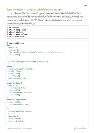 ตัวอย่างการเพิ่มไฟล์ HTML และ CSS เข้าไปในโปรแกรม hello.py
สร้างไดเรกทอรีชื่อ “templates/” อยู่ภายในไดเรกทอรี hello/ เพื่อเก็บไฟล์ HTML ชื่อว่า
home.html เนื่องจากฟังก์ชัน home() นั้นจะค้นหาไฟล์ home.html ที่อยู่ภายในไดเรกทอรี tem-
plates/ นอกจากนั้นถ้าต้องการใช้ CSS ก็ต้องสร้างไดเรกทอรีเพิ่มเติมชื่อว่า static/css/ ไว้ภายใน
ไดเรกทอรี hello/ เพื่อเก็บไฟล์ CSS
$ cd hello/
$ mkdir templates
$ mkdir static
$ mkdir static/css
$ cd static/css
$ nano main.css
body {
  margin: 0;
  padding: 0;
  font-family: "Helvetica Neue", Helvetica, Arial, sans-serif;
  color: #444;
}
/*
 * Create dark grey header with a white logo
 */
header {
  background-color: #2B2B2B;
  height: 35px;
  width: 100%;
  opacity: .9;
  margin-bottom: 10px;
}
header h1.logo {
  margin: 0;
  font-size: 1.7em;
  color: #fff;
  text-transform: uppercase;
  float: left;
}
header h1.logo:hover {
  color: #fff;
  text-decoration: none;
}
/*
 * Center the body content
 */ 
.container {
  width: 940px;
  margin: 0 auto;
}
380
Embedded Android Development สู่เส้นทางนักพัฒนา
 