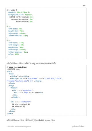 div.jumbo {
  padding: 10px 0 30px 0;
  background-color: #eeeeee;
  -webkit-border-radius: 6px;
     -moz-border-radius: 6px;
          border-radius: 6px;
}
h2 {
  font-size: 3em;
  margin-top: 40px;
  text-align: center;
  letter-spacing: -2px;
}
h3 {
  font-size: 1.7em;
  font-weight: 100;
  margin-top: 30px;
  text-align: center;
  letter-spacing: -1px;
  color: #999;
}
สร้างไฟล์ layout.html เพื่อกำหนดรูปแบบการแสดงของหน้าเว๊ป
$ nano layout.html
<!DOCTYPE html>
<html>
  <head>
    <title>Flask</title>   
    <strong><link rel="stylesheet" href="{{ url_for('static',
filename='css/main.css') }}"></strong>
  </head>
  <body>
    <header>
      <div class="container">
        <h1 class="logo">Flask App</h1>
      </div>
     </header>
    
    <div class="container">
      {% block content %}
      {% endblock %}
    </div>
  </body>
</html>
แก้ไขไฟล์ home.html เพื่อเรียกใช้รูปแบบในไฟล์ layout.html
381
Embedded Android Development สู่เส้นทางนักพัฒนา
 