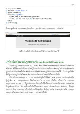 $ nano home.html
{% extends "layout.html" %}
{% block content %}
  <div class="jumbo">
    <h2>Welcome to the Embedded System<h2>
    <h3>This is the home page for the Home Automation<h3>
  </div>
{% endblock %}
ขั้นตอนสุดท้าย ทำการทดดสอบเปิดหน้าบราวเซอร์ที่ตำแหน่ง localhost:5000 อีกครั้ง
รูปที่ 7.15 ผลลัพธ์การเข้าหน้าบราวเซอร์ ที่มีการกำหนด CSS Style ไว้
เครื่องมือพัฒนาพื้นฐานสำหรับ Android และ Arduino
Accessory Development Kit (ADK) คือการพัฒนาต่อยอดของฮาร์แวร์สำหรับนักพัฒนามือ
สมัครเล่น ที่ใช้เป็นจุดเริ่มต้นในการเรียนรู้ในการพัฒนาโปรแกรมสร้างสรรค์ต่างๆ ให้สามารถเชื่อมต่อกับ
อุปกรณ์เสริมสำหรับเครื่องโทรศัพท์และแท็ปเล็ตที่มีระบบปฏิบัติการแอนดรอยด์ได้ นับเป็นจุดเริ่มต้น
สำคัญในวงการอุปกรณ์ชนิดพกพาที่สามารถจะเกิดการสร้างสรรค์สิ่งใหม่มากยิ่งขึ้น
ซึ่งภายในงาน Google I/O 2011 ทางบริษัทกูเกิลก็ได้เปิดตัว ADK รุ่นแรก และต่อมาบริษัทใน
ญี่ปุ่นชื่อ RT Corporation ได้พัฒนาบอร์ด RT-ADK ซึ่งถือว่าเป็นบอร์ด Arduino
(http://www.arduino.cc) ที่ถูกผลิตออกมา โดยภายในใช้ไมโครคอนโทรลเลอร์ ATMega 2560 พร้อม
กับชุดเซ็นเซอร์ต่างๆ เพื่อรองรับเทคโนโลยีนี้โดยเฉพาะ นอกจากนั้นจุดเด่นของ Arduino คือได้ถูก
ออกแบบให้สามารถขยายการเชื่อมต่อกับบอร์ดโมดูลอื่นๆ ที่เรียกว่าบอร์ด Shield เช่นบอร์ด Ethernet
Shield บอร์ด WIFI Shield บอร์ด Bluetooth Shield เป็นต้น
382
Embedded Android Development สู่เส้นทางนักพัฒนา
 