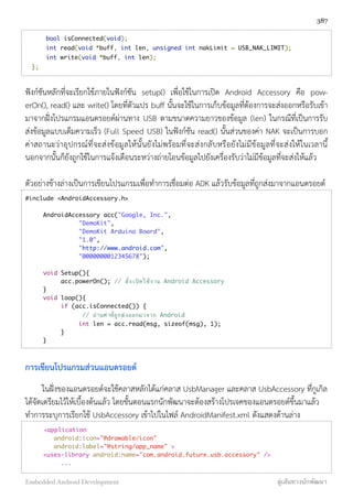     bool isConnected(void);
	     int read(void *buff, int len, unsigned int nakLimit = USB_NAK_LIMIT);
	     int write(void *buff, int len);
	 };
ฟังก์ชันหลักที่จะเรียกใช้ภายในฟังก์ชัน setup() เพื่อใช้ในการเปิด Android Accessory คือ pow-
erOn(), read() และ write() โดยที่ตัวแปร buff นั้นจะใช้ในการเก็บข้อมูลที่ต้องการจะส่งออกหรือรับเข้า
มาจากฝั่งโปรแกรมแอนดรอยด์ผ่านทาง USB ตามขนาดความยาวของข้อมูล (len) ในกรณีที่เป็นการรับ
ส่งข้อมูลแบบเต็มความเร็ว (Full Speed USB) ในฟังก์ชัน read() นั้นส่วนของค่า NAK จะเป็นการบอก
ค่าสถานะว่าอุปกรณ์ที่จะส่งข้อมูลให้นั้นยังไม่พร้อมที่จะส่งกลับหรือยังไม่มีข้อมูลที่จะส่งให้ในเวลานี้
นอกจากนั้นก็ยังถูกใช้ในการแจ้งเตือนระหว่างถ่ายโอนข้อมูลไปยังเครื่องรับว่าไม่มีข้อมูลที่จะส่งให้แล้ว
ตัวอย่างข้างล่างเป็นการเขียนโปรแกรมเพื่อทำการเชื่อมต่อ ADK แล้วรับข้อมูลที่ถูกส่งมาจากแอนดรอยด์
#include <AndroidAccessory.h>
AndroidAccessory acc("Google, Inc.",
"DemoKit",
"DemoKit Arduino Board",
"1.0",
"http://www.android.com",
"0000000012345678");
void Setup(){
acc.powerOn(); // สั่งเปิดใช้งาน Android Accessory
}
void loop(){
if (acc.isConnected()) {
// อ่านค่าที่ถูกส่งออกมาจาก Android
int len = acc.read(msg, sizeof(msg), 1);
}
}
การเขียนโปรแกรมส่วนแอนดรอยด์
ในฝั่งของแอนดรอยด์จะใช้คลาสหลักได้แก่คลาส UsbManager และคลาส UsbAccessory ที่กูเกิล
ได้จัดเตรียมไว้ให้เบื้องต้นแล้ว โดยขั้นตอนแรกนักพัฒนาจะต้องสร้างโปรเจคของแอนดรอยด์ขึ้นมาแล้ว
ทำการระบุการเรียกใช้ UsbAccessory เข้าไปในไฟล์ AndroidManifest.xml ดังแสดงด้านล่าง
<application
android:icon="@drawable/icon"
android:label="@string/app_name" >
<uses-library android:name="com.android.future.usb.accessory" />
...
387
Embedded Android Development สู่เส้นทางนักพัฒนา
 