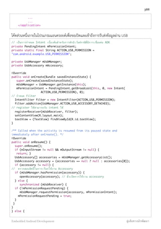 ...
...
</application>
โค้ดส่วนหนึ่งภายในโปรแกรมแอนดรอยด์เพื่อขอเปิดและเข้าถึงการรับส่งข้อมูลผ่าน USB
// เป็นการกําหนด Intent เบื้องต้นสําหรับการดักอีเว้นท์กรณีที่มีการเชื่อมต่อ ADK
private PendingIntent mPermissionIntent;
private static final String ACTION_USB_PERMISSION =
"com.android.example.USB_PERMISSION";
private UsbManager mUsbManager;
private UsbAccessory mAccessory;
@Override
public void onCreate(Bundle savedInstanceState) {
super.onCreate(savedInstanceState);
mUsbManager = UsbManager.getInstance(this);
mPermissionIntent = PendingIntent.getBroadcast(this, 0, new Intent(
ACTION_USB_PERMISSION), 0);
// กําหนด filter
IntentFilter filter = new IntentFilter(ACTION_USB_PERMISSION);
filter.addAction(UsbManager.ACTION_USB_ACCESSORY_DETACHED);
// register ให้สามารถรับ intent ได้
registerReceiver(mUsbReceiver, filter);
setContentView(R.layout.main);
textView = (TextView) findViewById(R.id.textView);
}
/** Called when the activity is resumed from its paused state and
immediately after onCreate(). */
@Override
public void onResume() {
super.onResume();
if (mInputStream != null && mOutputStream != null) {
return; }
UsbAccessory[] accessories = mUsbManager.getAccessoryList();
UsbAccessory accessory = (accessories == null ? null : accessories[0]);
if (accessory != null) {
// ตรวจสอบสิทธิ์ในการเรียกใช้งาน Accessory
if (mUsbManager.hasPermission(accessory)) {
openAccessory(accessory); // สั่งเปิดการใช้งาน accessory
} else {
synchronized (mUsbReceiver) {
if (!mPermissionRequestPending) {
mUsbManager.requestPermission(accessory, mPermissionIntent);
mPermissionRequestPending = true;
}
}
}
} else {
388
Embedded Android Development สู่เส้นทางนักพัฒนา
 
