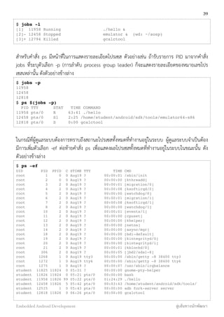 $ jobs -l
[1] 11958 Running ./hello &
[2]- 12458 Stopped emulator & (wd: ~/aosp)
[3]+ 12794 Killed gcalctool
สำหรับคำสั่ง ps มีหน้าที่ในการแสดงรายละเอียดโปรเซส ตัวอย่างเช่น ถ้ารับรายการ PID มาจากคำสั่ง
jobs ที่ระบุตัวเลือก -p (การลำดับ process group leader) ก็จะแสดงรายละเอียดของหมายเลขโปร
เซสเหล่านั้น ดังตัวอย่างข้างล่าง
$ jobs -p
11958
12458
12818
$ ps $(jobs -p)
PID TTY STAT TIME COMMAND
11958 pts/0 R 63:41 ./hello
12458 pts/0 Sl 2:25 /home/student/android/sdk/tools/emulator64-x86
12818 pts/0 S 0:00 gcalctool
ในกรณีที่ผู้ดูแลระบบต้องการทราบถึงสถานะโปรเซสทั้งหมดที่ทำงานอยู่ในระบบ ผู้ดูแลระบบจำเป็นต้อง
มีการเพิ่มตัวเลือก -ef ต่อท้ายคำสั่ง ps เพื่อแสดงผลโปรเซสทั้งหมดที่ทำงานอยู่ในระบบในขณะนั้น ดัง
ตัวอย่างข้างล่าง
$ ps -ef
UID PID PPID C STIME TTY TIME CMD
root 1 0 0 Aug19 ? 00:00:01 /sbin/init
root 2 0 0 Aug19 ? 00:00:00 [kthreadd]
root 3 2 0 Aug19 ? 00:00:01 [migration/0]
root 4 2 0 Aug19 ? 00:00:08 [ksoftirqd/0]
root 5 2 0 Aug19 ? 00:00:00 [watchdog/0]
root 6 2 0 Aug19 ? 00:00:01 [migration/1]
root 7 2 0 Aug19 ? 00:00:08 [ksoftirqd/1]
root 8 2 0 Aug19 ? 00:00:00 [watchdog/1]
root 10 2 0 Aug19 ? 00:00:01 [events/1]
root 11 2 0 Aug19 ? 00:00:00 [cpuset]
root 12 2 0 Aug19 ? 00:00:00 [khelper]
root 13 2 0 Aug19 ? 00:00:00 [netns]
root 14 2 0 Aug19 ? 00:00:00 [async/mgr]
root 18 2 0 Aug19 ? 00:00:00 [bdi-default]
root 19 2 0 Aug19 ? 00:00:00 [kintegrityd/0]
root 20 2 0 Aug19 ? 00:00:00 [kintegrityd/1]
root 21 2 0 Aug19 ? 00:00:01 [kblockd/0]
root 306 2 0 Aug19 ? 00:00:05 [jbd2/sda1-8]
root 1268 1 0 Aug19 tty3 00:00:00 /sbin/getty -8 38400 tty3
root 1272 1 0 Aug19 tty6 00:00:00 /sbin/getty -8 38400 tty6
root 1275 1 0 Aug19 ? 00:00:07 /usr/sbin/irqbalance
student 11825 11824 0 05:21 ? 00:00:00 gnome-pty-helper
student 11826 11824 0 05:21 pts/0 00:00:00 bash
student 11958 11826 99 05:22 pts/0 01:24:29 ./hello
student 12458 11826 5 05:42 pts/0 00:03:43 /home/student/android/sdk/tools/
student 12515 1 0 05:43 pts/0 00:00:00 adb fork-server server
student 12818 11826 0 06:26 pts/0 00:00:00 gcalctool
39
Embedded Android Development สู่เส้นทางนักพัฒนา
 