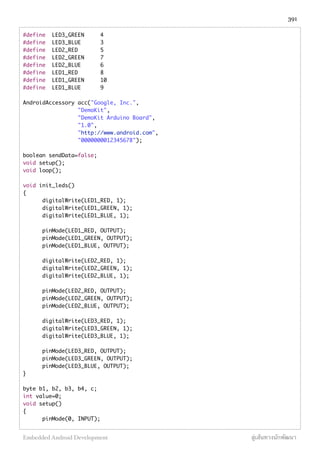 #define LED3_GREEN 4
#define LED3_BLUE 3
#define LED2_RED 5
#define LED2_GREEN 7
#define LED2_BLUE 6
#define LED1_RED 8
#define LED1_GREEN 10
#define LED1_BLUE 9
AndroidAccessory acc("Google, Inc.",
	 	 "DemoKit",
	 	 "DemoKit Arduino Board",
	 	 "1.0",
	 	 "http://www.android.com",
	 	 "0000000012345678");
boolean sendData=false;
void setup();
void loop();
void init_leds()
{
	 digitalWrite(LED1_RED, 1);
	 digitalWrite(LED1_GREEN, 1);
	 digitalWrite(LED1_BLUE, 1);
	 pinMode(LED1_RED, OUTPUT);
	 pinMode(LED1_GREEN, OUTPUT);
	 pinMode(LED1_BLUE, OUTPUT);
	 digitalWrite(LED2_RED, 1);
	 digitalWrite(LED2_GREEN, 1);
	 digitalWrite(LED2_BLUE, 1);
	 pinMode(LED2_RED, OUTPUT);
	 pinMode(LED2_GREEN, OUTPUT);
	 pinMode(LED2_BLUE, OUTPUT);
	 digitalWrite(LED3_RED, 1);
	 digitalWrite(LED3_GREEN, 1);
	 digitalWrite(LED3_BLUE, 1);
	 pinMode(LED3_RED, OUTPUT);
	 pinMode(LED3_GREEN, OUTPUT);
	 pinMode(LED3_BLUE, OUTPUT);
}
byte b1, b2, b3, b4, c;
int value=0;
void setup()
{
pinMode(0, INPUT);
391
Embedded Android Development สู่เส้นทางนักพัฒนา
 