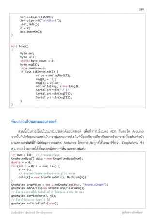 Serial.begin(115200);
	 Serial.print("rnStart");
	 init_leds();
	 c = 0;
	 acc.powerOn();
}
void loop()
{
	 byte err;
	 byte idle;
	 static byte count = 0;
	 byte msg[5];
	 long touchcount;
	 if (acc.isConnected()) {
value = analogRead(0);
msg[0] = 'E';
msg[1] = value;
acc.write(msg, sizeof(msg));
Serial.println("f");
Serial.println(msg[0]);
Serial.println(msg[1]);	
	 }
}
พัฒนาส่วนโปรแกรมแอนดรอยด์
ส่วนนี้เป็นการเขียนโปรแกรมประยุกต์แอนดรอยด์ เพื่อทำการเชื่อมต่อ ADK กับบอร์ด Arduino
จากนั้นก็นำข้อมูลมาแสดงเป็นกราฟแบบเวลาจริง ในที่นี้จะอธิบายเกี่ยวกับการสร้างกราฟเบื้องต้นเพื่อนำ
มาแสดงผลทันทีที่รับได้ข้อมูลจากบอร์ด Arduino โดยการประยุกต์ใช้ไลบรารีชื่อว่า GraphView ซึ่ง
สามารถสร้างกราฟได้ทั้งแบบชนิดกราฟเส้น และกราฟแท่ง
int num = 150; // จํานวนของข้อมูล
GraphViewData[] data = new GraphViewData[num];
double v = 0;
for (int i = 0; i < num; i++) {
v += 0.2;
// คํานวณค่าในแต่ละจุดที่จะทําการ plot กราฟ
data[i] = new GraphViewData(i, Math.sin(v));
}
GraphView graphView = new LineGraphView(this, "AndroidGraph");
graphView.addSeries(new GraphViewSeries(data));
// ตั้งค่าของกราฟให่้เริ่มต้นที่จุดที่ 2 ให้มีขนาดเท่ากับ 40 ช่อง
graphView.setViewPort(2, 40);
// ตั้งค่าให้สามารถ Scroll ได้
graphView.setScrollable(true);
392
Embedded Android Development สู่เส้นทางนักพัฒนา
 