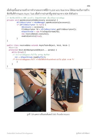 เมื่อถึงจุดนี้จะสามารถสร้างการทำงานของกราฟที่มีการ plot แบบ Real-time ได้ต่อมาจะเป็นการสร้าง
ฟังก์ชันที่ทำงานแบบ Async Task เพื่อทำการอ่านค่าที่ถูกส่งผ่านมาทาง ADK ดังตัวอย่าง
// ฟังก์ชันเปิดใช้งาน ADK และสร้าง InputStream เพื่อเตรียมการอ่านข้อมูล
private void openAccessory(UsbAccessory accessory) {
mFileDescriptor = mUsbManager.openAccessory(accessory);
if (mFileDescriptor != null) {
mAccessory = accessory;
FileDescriptor fd = mFileDescriptor.getFileDescriptor();
mInputStream = new FileInputStream(fd);
new receiveData().execute();
enableControls(true);
}
}
public class receiveData extends AsyncTask<Object, Void, Void> {
@Override
protected Void doInBackground(Object... params) {
while (true) {
// ทําการอ่านข้อมูลและเก็บไว้ใน array Buffer
ret = mInputStream.read(buffer);
/* ทําการอ่านข้อมูลและเก็บไว้ จากนั้นให้ดึงค่าตัวแปรดังกล่าวนําไป plot กราฟ */
}
}
}
รูปที่ 7.24 แสดงการเชื่อมต่อเซ็นเซอร์ EMG กับบอร์ด Arduino
394
Embedded Android Development สู่เส้นทางนักพัฒนา
 