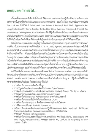 บทสรุปและก้าวต่อไป...
เนื้อหาทั้งหมดของหนังสือเล่มนี้ล้วนแล้วได้มาจากประสบการณ์ของผู้เขียนที่พยายามเก็บรวบรวม
องค์ความรู้พื้นฐานที่สำคัญต่างๆในตลอดระยะเวลาหลายสิบปี รวมทั้งยังได้แรงบันดาลใจมาจากหนังสือ
Textbook เหล่านี้ ซึ่งได้แก่ Embedded Linux Primer A Practical Real World Approach, Pro
Linux Embedded Systems, Building Embedded Linux Systems, Embedded Android, An-
droid Native Development Kit Cookbook ที่ทำให้ผู้เขียนมีความตั้งใจอยากจะทำการถ่ายทอดออก
มาให้เป็นหนังสือภาษาไทยเพื่อนักพัฒนาคนไทย ซึ่งอย่างน้อยน่าจะพอที่จะสามารถช่วยจุดประกายความ
ฝันให้กับนักพัฒนาไทยให้หันมาให้ความสำคัญในเทคโนโลยีระบบสมองกลฝังตัวได้ไม่มากก็น้อย
โดยผู้เขียนได้รวบรวมองค์ความรู้พื้นฐานตั้งแต่ระบบปฏิบัติการลีนุกซ์ ชุดเครื่องมือสำหรับนักพัฒนา
การพัฒนาโปรแกรมภาษาต่างๆที่เกี่ยวข้อง (C, C++, JAVA, Python) มุมมองแต่ละส่วนของเทคโนโลยี
ระบบสมองกลฝังตัวและรายละเอียดทางด้านเทคนิคที่นักพัฒนาควรรู้ ซึ่งอาจจะยังไม่ได้ลงในรายละเอียด
เชิงลึกมากสักเท่าใด เนื่องจากผู้เขียนต้องการเชื่อมโยงองค์ความรู้จากศาสตร์ด้านต่างๆแล้วนำมาเรียบ
เรียงอยู่ไว้ในบทแต่ละบทให้ครบถ้วนมากที่สุดเพื่อให้ผู้อ่านสามารถทำความเข้าใจในแต่ละส่วนได้ว่ามีส่วน
ใดบ้างที่เกี่ยวข้องกับระบบสมองกลฝังตัวและสำหรับผู้อ่านที่ต้องการจะก้าวเป็นนักพัฒนาทางด้านระบบ
สมองกลฝังตัวอย่างจริงจังได้มีโอกาสทดลองใช้ชุดคำสั่งต่างๆทั้งบนระบบปฏิบัติการลีนุกซ์และระบบ
ปฏิบัติการแอนดรอยด์ รวมทั้งทำความเข้าใจในการออกแบบพัฒนาภาษาโปรแกรมให้คุ้นเคยมากยิ่งขึ้น
แต่ก็ยังคงมีเนื้อหาและรายละเอียดทางด้านเทคนิคสำหรับการออกแบบพัฒนาระบบสมองกลฝังตัว
ที่น่าสนใจอีกมากโดยเฉพาะการพัฒนาภายใต้ระบบปฏิบัติการลีนุกซ์แบบฝังตัวและระบบปฏิบัติการแอน
ดรอยด์ รวมทั้งแนวทางการออกแบบบอร์ดสมองกลฝังตัวสำหรับงานประยุกต์ ที่ผู้เขียนตั้งใจไว้ว่าจะ
พยายามเรียบเรียงเพื่อเขียนลงในเล่มถัดๆไป ซึ่งได้แก่
• การพัฒนาโปรแกรมเชลล์สคริปท์ขั้นสูง
• การปรับแต่งลีนุกซ์เคอร์เนลและติดตั้งโปรแกรม Open Sources
• การติดตั้งโปรแกรมให้บริการสำหรับระบบเครือข่าย เช่น Web Server, File Server เป็นต้น
• การพัฒนาโปรแกรมระดับล่างเพื่อติดต่อกับระบบฮาร์ดแวร์
• การพัฒนาโปรแกรม Linux Kernel Module สำหรับงานประยุกต์
• การพัฒนาโปรแกรมเพื่อเรียกใช้ไลบรารี Native C/C++
• การพัฒนาโปรแกรม Qt 5.2 สำหรับอนาคตของอุปกรณ์ชนิดพกพา
• การใช้งานและปรับแต่ง Android Framework
• กลไกการทำงานในระดับล่างภายในระบบปฏิบัติการแอนดรอยด์เช่น Android IPC/Binder
Framework, Android Hardware Abstract Layer (HAL) เป็นต้น
• การพัฒนา Android NDK Application
• การพัฒนาโปรแกรมประยุกต์ด้วยบอร์ดสมองกลฝังตัว เช่น BeagleBone, BeagleBoard xM,
iMX53 QSB, PandaBoard ES, AM335x Starter Kit, ODROID-X2, RaspBerry Pi, Intel
Galileo เป็นต้น
395
Embedded Android Development สู่เส้นทางนักพัฒนา
 