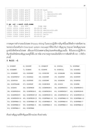 11826 11826 11826 pts/0 00:00:00 bash
11958 11958 11826 pts/0 01:19:31 _ hello
12458 12458 11826 pts/0 00:03:31 _ emulator64-x86
12818 12818 11826 pts/0 00:00:00 _ gcalctool
12908 12908 11826 pts/0 00:00:00 _ ps
12515 12514 11826 pts/0 00:00:00 adb
$ ps -aj --sort sid,comm
PID PGID SID TTY TIME CMD
12515 12514 11826 pts/0 00:00:00 adb
12458 12458 11826 pts/0 00:04:26 emulator64-x86
12818 12818 11826 pts/0 00:00:00 gcalctool
11958 11958 11826 pts/0 01:42:27 hello
13020 13020 11826 pts/0 00:00:00 ps
การหยุดการทำงานของโปรเซส (Process Killing) ในระบบปฏิบัติการลีนุกซ์นั้นจะใช้หลักการส่งข้อความ
ของระบบในระดับล่าง (low-level system message) ที่เรียกกันว่า สัญญาณ (Signal) โดยสัญญาณจะ
ถูกส่งไปขัดจังหวะโปรเซส เพื่อบอกกับโปรเซสตามวัตถุประสงค์ของสัญญาณนั้น ซึ่งในระบบปฏิบัติิการ
ลีนุกซ์จะมีชนิดของสัญญาณอยู่ทั้งสิ้น 64 ชนิด สามารถดูรายละเอียดได้จากการพิมพ์คำสั่ง kill -l ดังข้าง
ล่างนี้
$ kill -l
1) SIGHUP 2) SIGINT 3) SIGQUIT 4) SIGILL 5) SIGTRAP
6) SIGABRT 7) SIGBUS 8) SIGFPE 9) SIGKILL 10) SIGUSR1
11) SIGSEGV 12) SIGUSR2 13) SIGPIPE 14) SIGALRM 15) SIGTERM
16) SIGSTKFLT 17) SIGCHLD 18) SIGCONT 19) SIGSTOP 20) SIGTSTP
21) SIGTTIN 22) SIGTTOU 23) SIGCONT 24) SIGXCPU 25) SIGXFSZ
26) SIGVTALRM 27) SIGPROF 28) SIGWINCH 29) SIGIO 30) SIGPWR
31) SIGSYS 34) SIGRTMIN 35) SIGRTMIN+1 36) SIGRTMIN+2 37) SIGRTMIN+3
38) SIGRTMIN+4 39) SIGRTMIN+5 40) SIGRTMIN+6 41) SIGRTMIN+7 42) SIGRTMIN+8
43) SIGRTMIN+9 44) SIGRTMIN+10 45) SIGRTMIN+11 46) SIGRTMIN+12 47) SIGRTMIN+13
48) SIGRTMIN+14 49) SIGRTMIN+15 50) SIGRTMAX-14 51) SIGRTMAX-13 52) SIGRTMAX-12
53) SIGRTMAX-11 54) SIGRTMAX-10 55) SIGRTMAX-9 56) SIGRTMAX-8 57) SIGRTMAX-7
58) SIGRTMAX-6 59) SIGRTMAX-5 60) SIGRTMAX-4 61) SIGRTMAX-3 62) SIGRTMAX-2
63) SIGRTMAX-1 64) SIGRTMAX
ตัวอย่างสัญญาณที่สำคัญและใช้งานบ่อย ตัวอย่างเช่น
41
Embedded Android Development สู่เส้นทางนักพัฒนา
 