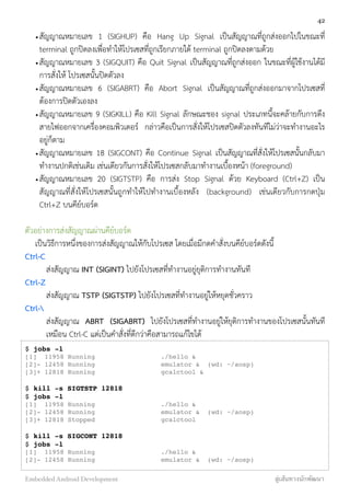 •สัญญาณหมายเลข 1 (SIGHUP) คือ Hang Up Signal เป็นสัญญาณที่ถูกส่งออกไปในขณะที่
terminal ถูกปิดลงเพื่อทำให้โปรเซสที่ถูกเรียกภายใต้ terminal ถูกปิดลงตามด้วย
•สัญญาณหมายเลข 3 (SIGQUIT) คือ Quit Signal เป็นสัญญาณที่ถูกส่งออก ในขณะที่ผู้ใช้งานได้มี
การสั่งให้ โปรเซสนั้นปิดตัวลง
•สัญญาณหมายเลข 6 (SIGABRT) คือ Abort Signal เป็นสัญญาณที่ถูกส่งออกมาจากโปรเซสที่
ต้องการปิดตัวเองลง
•สัญญาณหมายเลข 9 (SIGKILL) คือ Kill Signal ลักษณะชอง signal ประเภทนี้จะคล้ายกับการดึง
สายไฟออกจากเครื่องคอมพิวเตอร์ กล่าวคือเป็นการสั่งให้โปรเซสปิดตัวลงทันทีไม่ว่าจะทำงานอะไร
อยู่ก็ตาม
•สัญญาณหมายเลข 18 (SIGCONT) คือ Continue Signal เป็นสัญญาณที่สั่งให้โปรเซสนั้นกลับมา
ทำงานปกติเช่นเดิม เช่นเดียวกันการสั่งให้โปรเซสกลับมาทำงานเบื้องหน้า (foreground)
•สัญญาณหมายเลข 20 (SIGTSTP) คือ การส่ง Stop Signal ด้วย Keyboard (Ctrl+Z) เป็น
สัญญาณที่สั่งให้โปรเซสนั้นถูกทำให้ไปทำงานเบื้องหลัง (background) เช่นเดียวกับการกดปุ่ม
Ctrl+Z บนคีย์บอร์ด
ตัวอย่างการส่งสัญญาณผ่านคีย์บอร์ด
เป็นวิธีการหนึ่งของการส่งสัญญาณให้กับโปรเซส โดยเมื่อมีกดคำสั่งบนคีย์บอร์ดดังนี้
Ctrl-C
ส่งสัญญาณ INT (SIGINT) ไปยังโปรเซสที่ทำงานอยู่ยุติการทำงานทันที
Ctrl-Z
ส่งสัญญาณ TSTP (SIGTSTP) ไปยังโปรเซสที่ทำงานอยู่ให้หยุดชั่วคราว
Ctrl-
ส่งสัญญาณ ABRT (SIGABRT) ไปยังโปรเซสที่ทำงานอยู่ให้ยุติการทำงานของโปรเซสนั้นทันที
เหมือน Ctrl-C แต่เป็นคำสั่งที่ดีกว่าคือสามารถแก้ไขได้
$ jobs -l
[1] 11958 Running ./hello &
[2]- 12458 Running emulator & (wd: ~/aosp)
[3]+ 12818 Running gcalctool &
$ kill -s SIGTSTP 12818
$ jobs -l
[1] 11958 Running ./hello &
[2]- 12458 Running emulator & (wd: ~/aosp)
[3]+ 12818 Stopped gcalctool
$ kill -s SIGCONT 12818
$ jobs -l
[1] 11958 Running ./hello &
[2]- 12458 Running emulator & (wd: ~/aosp)
42
Embedded Android Development สู่เส้นทางนักพัฒนา
 