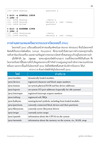 [3]+ 12818 Running gcalctool &
$ kill -s SIGKILL 12818
$ jobs -l
[1] 11958 Running ./hello &
[2]- 12458 Running emulator & (wd: ~/aosp)
[3]+ 12818 Killed gcalctool
$ kill -s SIGTERM 11958
$ jobs -l
[1] 11958 Terminated ./hello
[2]- 12458 Running emulator & (wd: ~/aosp)
การอ่านสถานะของทรัพยากรระบบจากไดเรกทอรี /PROC
ไดเรกทอรี /proc เปรียบเสมือนหน้าต่างของลีนุกซ์คอร์เนล (Kernel Windows) ซึ่งเป็นไดเรกทอรี
พิเศษที่เป็นระบบไฟล์เสมือน (virtual ﬁlesystem) ที่สามารถเข้าถึงสถานะการทำงานของอุปกรณ์ใน
ระดับฮาร์ดแวร์ของเครื่อง และสถานะข้อมูลต่างๆของระบบโดยค่าทั้งหมดจะถูกเก็บอยู่ในหน่วยความจำ
เมื่อใช้คำสั่ง ls /proc จะพบกลุ่มของไฟล์จำนวนมาก รวมทั้งไดเรกทอรีที่เป็นตัวเลข ซึ่ง
ไดเรกทอรีเหล่านี้คือสถานที่เก็บข้อมูลของระบบที่กำลังทำงานอยู่และถูกจะอ้างอิงจากหมายเลขโปรเซ
สนั่นเอง นอกจากนั้นแล้วในไดเรกทอรี /proc ยังมีไฟล์พิเศษที่แทนฮาร์แวร์ต่างๆในระบบ ได้แก่
ตาราง 1.6 ตัวอย่างไฟล์สำคัญในไดเรกทอรี /proc
ไฟล์ คำอธิบาย
/proc/modules dynamically loaded modules
/proc/devices registered character and block major numbers
/proc/iomem on-system physical RAM and bus device addresses
/proc/ioports on-system I/O port addresses (especially for x86 systems)
/proc/interrupts registered interrupt request numbers
/proc/softirqs registered soft IRQs
/proc/kallsyms running kernel symbols, including from loaded modules
/proc/partitions currently connected block devices and their partitions
/proc/ﬁlesystems currently active ﬁlesystem drivers
/proc/swaps currently active swaps
/proc/cpuinfo information about the CPU(s) on the system
/proc/meminfo information about the memory on the system, viz., RAM, swap
43
Embedded Android Development สู่เส้นทางนักพัฒนา
 