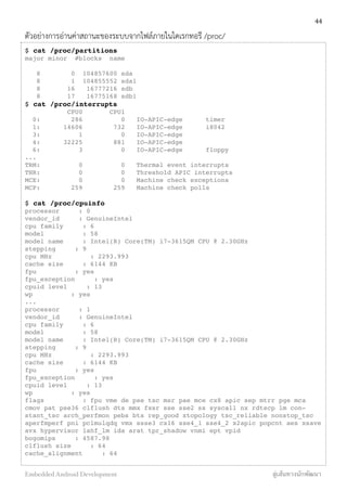 ตัวอย่างการอ่านค่าสถานะของระบบจากไฟล์ภายในไดเรกทอรี /proc/
$ cat /proc/partitions
major minor #blocks name
8 0 104857600 sda
8 1 104855552 sda1
8 16 16777216 sdb
8 17 16775168 sdb1
$ cat /proc/interrupts
CPU0 CPU1
0: 286 0 IO-APIC-edge timer
1: 14606 732 IO-APIC-edge i8042
3: 1 0 IO-APIC-edge
4: 32225 881 IO-APIC-edge
6: 3 0 IO-APIC-edge floppy
...
TRM: 0 0 Thermal event interrupts
THR: 0 0 Threshold APIC interrupts
MCE: 0 0 Machine check exceptions
MCP: 259 259 Machine check polls
$ cat /proc/cpuinfo
processor : 0
vendor_id : GenuineIntel
cpu family : 6
model : 58
model name : Intel(R) Core(TM) i7-3615QM CPU @ 2.30GHz
stepping : 9
cpu MHz : 2293.993
cache size : 6144 KB
fpu : yes
fpu_exception : yes
cpuid level : 13
wp : yes
...
processor : 1
vendor_id : GenuineIntel
cpu family : 6
model : 58
model name : Intel(R) Core(TM) i7-3615QM CPU @ 2.30GHz
stepping : 9
cpu MHz : 2293.993
cache size : 6144 KB
fpu : yes
fpu_exception : yes
cpuid level : 13
wp : yes
flags : fpu vme de pse tsc msr pae mce cx8 apic sep mtrr pge mca
cmov pat pse36 clflush dts mmx fxsr sse sse2 ss syscall nx rdtscp lm con-
stant_tsc arch_perfmon pebs bts rep_good xtopology tsc_reliable nonstop_tsc
aperfmperf pni pclmulqdq vmx ssse3 cx16 sse4_1 sse4_2 x2apic popcnt aes xsave
avx hypervisor lahf_lm ida arat tpr_shadow vnmi ept vpid
bogomips : 4587.98
clflush size : 64
cache_alignment : 64
44
Embedded Android Development สู่เส้นทางนักพัฒนา
 