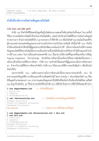 address sizes : 40 bits physical, 48 bits virtual
power management:
คำสั่งเกี่ยวกับการเปิดอ่านข้อมูลภายในไฟล์
Cat, less, od, และ split
คำสั่ง cat คือคำสั่งที่ใช้แสดงข้อมูลที่อยู่ในไฟล์ออกมาแสดงครั้งเดียวพร้อมกันทั้งหมด ในบางครั้งก็
ใช้ในการรวมไฟล์หลายไฟล์เข้าด้วยกันมาเป็นไฟล์เดียว แต่อย่างไรก็ตามถ้าไฟล์ที่ต้องการเปิดอ่านข้อมูลมี
ความยาวมาก ตัวอย่างเช่นไฟล์ที่เก็บ log ของระบบ ถ้าใช้คำสั่ง cat เพื่อเปิดไฟล์ log ย่อมไม่เป็นผลดีกับ
ผู้อ่านเองเพราะจะแสดงข้อมูลออกมาอย่างรวดเร็วเกินกว่าจะจับใจความทันได้ ดังนั้นคำสั่ง less จึงเป็น
คำสั่งยอดนิยมอีกคำสั่งหนึ่งที่ผู้ดูแลระบบหรือนักพัฒนาจะนิยมนำมาใช้ เนื่องจากมันจะช่วยให้การแสดง
ข้อมูลของไฟล์ที่มีขนาดใหญ่ให้สามารถเลื่อนหน้าจอขึ้นลงได้หรือแม้กระทั่งค้นหาคำได้ลักษณะคล้ายกับ
การใช้ text editor ในการเลื่อนหน้าจอของคำสั่ง less นั้นสามารถใช้งานได้ทั้งลูกศรขึ้นลงหรือการใช้ปุ่ม
PageUp PageDown ในการควบคุม สำหรับในการค้นหานั้นจะค้นหาได้โดยการพิมพ์เครื่องหมาย /
แล้วตามด้วยข้อความที่ต้องการค้นหา คำสั่ง less จะทำหน้าที่แสดงคำที่ผู้ดูแลระบบต้องการค้นหาออก
มา ถ้าหากในกรณีที่ต้องการค้นหาคำถัดไป คำสั่ง less ได้้ออกแบบให้มีการกดแป้นพิมพ์ n เพื่อเลื่อนไป
ยังคำถัดไป
นอกจากคำสั่ง less จะมีความสามารถในการค้นหาแล้วนั้นความสามารถของคำสั่ง less ยัง
สามารถแสดงข้อมูลที่มีการเปลี่ยนแปลงที่บรรทัดสุดท้ายได้ โดยการกดปุ่ม F เช่นกรณีของไฟล์ log ที่จะ
มีข้อมูลเข้ามาตลอดเวลา less สามารถแสดงข้อมูลเหล่านั้นได้ทันทีโดยไม่จำเป็นต้องเปิดไฟล์ใหม่ แม้ไฟล์
log จะถูกบีบอัดเป็น .gz ก็ยังสามารถเปิดได้ด้วยคำสั่ง less ได้ทันที ตัวอย่างการใช้คำสั่งดังแสดงข้างล่าง
$ cat Departments.txt <---- เปิดไฟล์ที่มีอยู่แล้ว
1 Electrical
2 Computer
3 Telecommunication
$ cat >Universities.txt <---- เปิดไฟล์ใหม่ และป้อนข้อมูลลงไฟล์ทันที
Burapha University
Prince of Songkhla University
Thammasat University
กด Ctrl+D <---- กดปุ่ม Ctrl+D เพื่อสิ้นสุดการใส่ข้อมูล
$ cat Departments.txt Universities.txt > All.txt
$ cat All.txt
1 Electrical
2 Computer
3 Telecommunication
Burapha University
Prince of Songkhla University
Thammasat University
45
Embedded Android Development สู่เส้นทางนักพัฒนา
 
