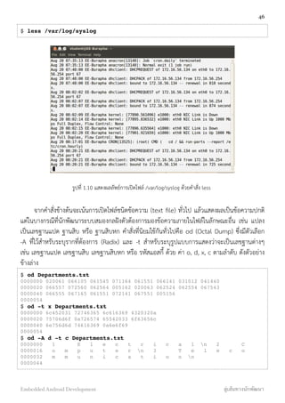 $ less /var/log/syslog
รูปที่ 1.10 แสดงผลลัพธ์การเปิดไฟล์ /var/log/syslog ด้วยคำสั่ง less
จากคำสั่งข้างต้นจะเน้นการเปิดไฟล์ชนิดข้อความ (text ﬁle) ทั่วไป แล้วแสดงผลเป็นข้อความปกติ
แต่ในบางกรณีที่นักพัฒนาระบบสมองกลฝังตัวต้องการมองข้อความภายในไฟล์ในลักษณะอื่น เช่น แปลง
เป็นเลขฐานแปด ฐานสิบ หรือ ฐานสิบหก คำสั่งที่นิยมใช้กันทั่วไปคือ od (Octal Dump) ซึ่งมีตัวเลือก
-A ที่ไว้สำหรับระบุรากที่ต้องการ (Radix) และ -t สำหรับระบุรูปแบบการแสดงว่าจะเป็นเลขฐานต่างๆ
เช่น เลขฐานแปด เลขฐานสิบ เลขฐานสิบหก หรือ รหัสแอสกี้ ด้วย ค่า o, d, x, c ตามลำดับ ดังตัวอย่าง
ข้างล่าง
$ od Departments.txt
0000000 020061 066105 061545 071164 061551 066141 031012 041440
0000020 066557 072560 062564 005162 020063 062524 062554 067543
0000040 066555 067165 061551 072141 067551 005156
0000054
$ od -t x Departments.txt
0000000 6c452031 72746365 6c616369 4320320a
0000020 75706d6f 0a726574 65542033 6f63656c
0000040 6e756d6d 74616369 0a6e6f69
0000054
$ od -A d -t c Departments.txt
0000000 1 E l e c t r i c a l n 2 C
0000016 o m p u t e r n 3 T e l e c o
0000032 m m u n i c a t i o n n
0000044
46
Embedded Android Development สู่เส้นทางนักพัฒนา
 