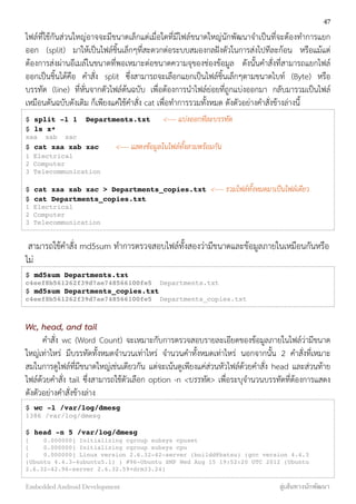 ไฟล์ที่ใช้กันส่วนใหญ่อาจจะมีขนาดเล็กแต่เมื่อใดที่มีไฟล์ขนาดใหญ่นักพัฒนาจำเป็นที่จะต้องทำการแยก
ออก (split) มาให้เป็นไฟล์ชิ้นเล็กๆที่สะดวกต่อระบบสมองกลฝังตัวในการส่งไปทีละก้อน หรือแม้แต่
ต้องการส่งผ่านอีเมล์ในขนาดที่พอเหมาะต่อขนาดความจุของช่องข้อมูล ดังนั้นคำสั่งที่สามารถแยกไฟล์
ออกเป็นชิ้นได้คือ คำสั่ง split ซึ่งสามารถจะเลือกแยกเป็นไฟล์ชิ้นเล็กๆตามขนาดไบท์ (Byte) หรือ
บรรทัด (line) ที่หั่นจากตัวไฟล์ต้นฉบับ เพื่อต้องการนำไฟล์ย่อยที่ถูกแบ่งออกมา กลับมารวมเป็นไฟล์
เหมือนตันฉบับดังเดิม ก็เพียงแค่ใช้คำสั่ง cat เพื่อทำการรวมทั้งหมด ดังตัวอย่างคำสั่งข้างล่างนี้
$ split -l 1 Departments.txt <---- แบ่งออกทีละบรรทัด
$ ls x*
xaa xab xac
$ cat xaa xab xac <---- แสดงข้อมูลในไฟล์ทั้งสามพร้อมกัน
1 Electrical
2 Computer
3 Telecommunication
$ cat xaa xab xac > Departments_copies.txt <---- รวมไฟล์ทั้งหมดมาเป็นไฟล์เดียว
$ cat Departments_copies.txt
1 Electrical
2 Computer
3 Telecommunication
สามารถใช้คำสั่ง md5sum ทำการตรวจสอบไฟล์ทั้งสองว่ามีขนาดและข้อมูลภายในเหมือนกันหรือ
ไม่
$ md5sum Departments.txt
c4eef8b561262f39d7ae748566100fe5 Departments.txt
$ md5sum Departments_copies.txt
c4eef8b561262f39d7ae748566100fe5 Departments_copies.txt
Wc, head, and tail
คำสั่ง wc (Word Count) จะเหมาะกับการตรวจสอบรายละเอียดของข้อมูลภายในไฟล์ว่ามีขนาด
ใหญ่เท่าไหร่ มีบรรทัดทั้งหมดจำนวนเท่าไหร่ จำนวนคำทั้งหมดเท่าไหร่ นอกจากนั้น 2 คำสั่งที่เหมาะ
สมในการดูไฟล์ที่มีขนาดใหญ่เช่นเดียวกัน แต่จะเน้นดูเพียงแค่ส่วนหัวไฟล์ด้วยคำสั่ง head และส่วนท้าย
ไฟล์ด้วยคำสั่ง tail ซึ่งสามารถใช้ตัวเลือก option -n <บรรทัด> เพื่อระบุจำนวนบรรทัดที่ต้องการแสดง
ดังตัวอย่างคำสั่งข้างล่าง
$ wc -l /var/log/dmesg
1386 /var/log/dmesg
$ head -n 5 /var/log/dmesg
[ 0.000000] Initializing cgroup subsys cpuset
[ 0.000000] Initializing cgroup subsys cpu
[ 0.000000] Linux version 2.6.32-42-server (buildd@batsu) (gcc version 4.4.3
(Ubuntu 4.4.3-4ubuntu5.1) ) #96-Ubuntu SMP Wed Aug 15 19:52:20 UTC 2012 (Ubuntu
2.6.32-42.96-server 2.6.32.59+drm33.24)
47
Embedded Android Development สู่เส้นทางนักพัฒนา
 