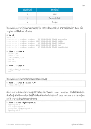 สัญลักษณ์ ชนิดไฟล์
p pipe
l Symbolic link
s Socket
ในกรณีที่ต้องการระบุให้ค้นหาเฉพาะไฟล์ทั่วไป (f) หรือ ไดเรกทอรี (d) สามารถใช้ตัวเลือก -type เพื่อ
ระบุประเภทได้ดังตัวอย่างข้างล่าง
$ ls -l
total 28
-rw-r--r-- 1 student student 53 2013-08-21 05:16 error.log
-rwxr-xr-x 1 student student 8497 2013-08-21 06:05 hello
-rw-r--r-- 1 student student 92 2013-08-21 06:05 hello.c
drwxr-xr-x 2 student student 4096 2013-09-17 18:03 out
-rw-r--r-- 1 student student 57 2013-08-21 05:16 result.txt
$ find . -type f
./error.log
./result.txt
./.my_hidden_file
./hello
./hello.c
$ find . -type d
.
./.my_hidden_directory
./out
ในกรณีที่ต้องการค้นหาไฟล์หรือไดเรกทอรีที่ถูกซ่อนอยู่
$ find . -type f -name ".*"
./.my_hidden_file
เนื่องจากระบบไฟล์ภายใต้ระบบปฏิบัติการลีนุกซ์จะเป็นแบบ case sensitive (สนใจตัวพิมพ์เล็ก-
พิมพ์ใหญ่) ดังนั้นในการค้นหาไฟล์ที่ใกล้เคียงทั้งหมดโดยไม่สนใจกรณี case sensitive สามารถระบุโดย
การใช้ -iname เข้าไปดังตัวอย่างข้างล่าง
$ find -iname "MyProgram.c"
./myprogram.c
./unix/myprogram.c
./programming/MyProgram.c
./MyProgram.c
49
Embedded Android Development สู่เส้นทางนักพัฒนา
 